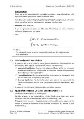 1. Basic Concepts Engineering Thermodynamics (2131905)
Prepared By: Bhavin J. Vegada Department of Mechanical Engineering
Page 1.10 Darshan Institute of Engineering & Technology, Rajkot
Path Function
 There are certain quantities which cannot be located on a graph (Co-ordinate axis)
by a point but are given by the area or so, on that graph.
 In that case, the area on the graph, pertaining to the particular process, is a function
of the path of the process, such quantities are called Path Functions.
 Examples: Heat, Work, etc.
 It can be represented by an inexact differential. Their change can not be written as
difference between their end states.
 Thus,
∫ 𝛿𝑊 ≠ 𝑊2 − 𝑊1
2
1
and is shown as 𝑊1−2
∫ 𝛿𝑄 ≠ 𝑄2 − 𝑄1
2
1
and is shown as 𝑄1−2
1.5 Thermodynamic Equilibrium
 A system is said to be in a state of thermodynamic equilibrium, if the conditions for
the following three types of equilibrium are satisfied simultaneously:
 Mechanical Equilibrium: There are no unbalanced forces within the system or
between the surroundings. The pressure in the system is same at all points and
does not change with respect to time.
 Thermal Equilibrium: The temperature of the system does not change with time
and has same value at all points of the system.
 Chemical Equilibrium: No chemical reaction takes place in the system and the
chemical composition which is same throughout the system does not vary with
time.
 A system in thermodynamic equilibrium does not deliver anything.
1.6 Quasi-Static Process OR Quasi-Equilibrium Process
 “Quasi” means Almost slow or Infinitely slow.
 Consider a system of gas contained in a cylinder fitted with a piston upon which
many very small pieces of weights are placed as shown in Fig.1.9(a).
 The upward force exerted by the gas just balances the weights on the piston and the
system is initially in equilibrium state identified by pressure 𝑃1, volume 𝑉1 and
temperature 𝑇1.
 Note:
The operator 𝛿 is used to denote inexact differentials and 𝑑 is used to denote
exact differentials.
 