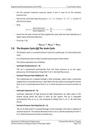 Engineering Thermodynamics (2131905) 7. Gas Power Cycles
Department of Mechanical Engineering Prepared By: Bhavin J. Vegada
Darshan Institute of Engineering & Technology, Rajkot Page 7.23
 For the constant maximum pressure, points 3 and 3’ must lie on the constant
pressure line.
 Also for the same heat input the areas 𝑎 − 2 − 3 − 𝑏 and 𝑎 − 2′
− 3′
− 𝑐 on the T-S
plot must be equal.
 Now,
𝜂 = 1 −
𝐻𝑒𝑎𝑡 𝑅𝑒𝑗𝑒𝑐𝑡𝑒𝑑
𝐻𝑒𝑎𝑡 𝑆𝑢𝑝𝑝𝑙𝑖𝑒𝑑
= 1 −
𝑞2
𝑞1
− − − − − − − −(7.40)
 Hence for the same amount of heat supplied the cycle with less heat rejected has a
higher value of thermal efficiency.
 From Fig. 7.10,
∴ 𝜼𝑫𝒊𝒆𝒔𝒆𝒍 > 𝜼𝑫𝒖𝒂𝒍 > 𝜼𝑶𝒕𝒕𝒐
7.8 The Brayton Cycle OR The Joule Cycle
 The Brayton cycle is a constant pressure cycle for a perfect gas. It is also called Joule
cycle.
 It is a theoretical cycle on which constant pressure gas turbine works.
The various operations are as follows:
 Isentropic Compression (1 – 2):
The air is compressed isentropically from the lower pressure p1 to the upper
pressure p2, the temperature rising from T1 to T2. No heat flow occurs.
 Constant Pressure Heat Addition (2 – 3):
The compressed air is passed through a heat exchanger, where heat is externally
supplied to it at constant pressure. Heat flows into the system increasing the volume
from V2 to V3 and temperature from T2 to T3 whilst the pressure remains constant at
p2.
 Isentropic Expansion (3 – 4):
Isentropic expansion of high pressure & high temperature air takes place in the
turbine during which the work is done by the system. The air is expanded
isentropically from p2 to p1, the temperature falling from T3 to T4. No heat flow
occurs.
 Constant Pressure Heat Rejection (4 – 1):
The air at state point 4 is passed through a heat exchanger and heat is rejected at
constant pressure. The volume decreases from V4 to V1 and the temperature from T4
to T1 whilst the pressure remains constant at p1.
 