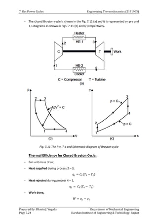 7. Gas Power Cycles Engineering Thermodynamics (2131905)
Prepared By: Bhavin J. Vegada Department of Mechanical Engineering
Page 7.24 Darshan Institute of Engineering & Technology, Rajkot
 The closed Brayton cycle is shown in the Fig. 7.11 (a) and it is represented on p-v and
T-s diagrams as shown in Figs. 7.11 (b) and (c) respectively.
Fig. 7.11 The P-v, T-s and Schematic diagram of Brayton cycle
Thermal Efficiency for Closed Brayton Cycle:
 For unit mass of air,
 Heat supplied during process 2 – 3,
𝑞1 = 𝐶𝑃(𝑇3 − 𝑇2)
 Heat rejected during process 4 – 1,
𝑞2 = 𝐶𝑃(𝑇4 − 𝑇1)
 Work done,
𝑊 = 𝑞1 − 𝑞2
 