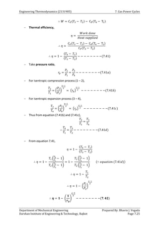 Engineering Thermodynamics (2131905) 7. Gas Power Cycles
Department of Mechanical Engineering Prepared By: Bhavin J. Vegada
Darshan Institute of Engineering & Technology, Rajkot Page 7.25
∴ 𝑊 = 𝐶𝑃(𝑇3 − 𝑇2) − CP(T4 − T1)
 Thermal efficiency,
𝜂 =
𝑊𝑜𝑟𝑘 𝑑𝑜𝑛𝑒
𝐻𝑒𝑎𝑡 𝑠𝑢𝑝𝑝𝑙𝑖𝑒𝑑
∴ 𝜂 =
𝐶𝑃(𝑇3 − 𝑇2) − CP(T4 − T1)
𝐶𝑃(𝑇3 − 𝑇2)
∴ 𝜂 = 1 −
(𝑇4 − 𝑇1)
(𝑇3 − 𝑇2)
− − − − − − − −(7.41)
 Take pressure ratio,
𝑟𝑝 =
𝑃2
𝑃1
=
𝑃3
𝑃4
− − − − − − − −(7.41𝑎)
 For isentropic compression process (1 – 2),
𝑇2
𝑇1
= (
𝑃2
𝑃1
)
𝛾−1
𝛾
= (𝑟𝑝)
𝛾−1
𝛾
− − − − − − − −(7.41𝑏)
 For isentropic expansion process (3 – 4),
𝑇3
𝑇4
= (
𝑃3
𝑃4
)
𝛾−1
𝛾
= (𝑟𝑝)
𝛾−1
𝛾
− − − − − − − −(7.41𝑐)
 Thus from equation (7.41b) and (7.41c),
𝑇2
𝑇1
=
𝑇3
𝑇4
∴
𝑇4
𝑇1
=
𝑇3
𝑇2
− − − − − − − −(7.41𝑑)
 From equation 7.41,
𝜂 = 1 −
(𝑇4 − 𝑇1)
(𝑇3 − 𝑇2)
∴ 𝜂 = 1 −
𝑇1 (
𝑇4
𝑇1
− 1)
𝑇2 (
𝑇3
𝑇2
− 1)
= 1 −
𝑇1 (
𝑇3
𝑇2
− 1)
𝑇2 (
𝑇3
𝑇2
− 1)
(∵ 𝑒𝑞𝑢𝑎𝑡𝑖𝑜𝑛 (7.41𝑑))
∴ 𝜂 = 1 −
𝑇1
𝑇2
∴ 𝜂 = 1 − (
𝑃1
𝑃2
)
𝛾−1
𝛾
∴ 𝜼 = 𝟏 − (
𝟏
𝒓𝒑
)
𝜸−𝟏
𝜸
− − − − − − − −(𝟕. 𝟒𝟐)
 
