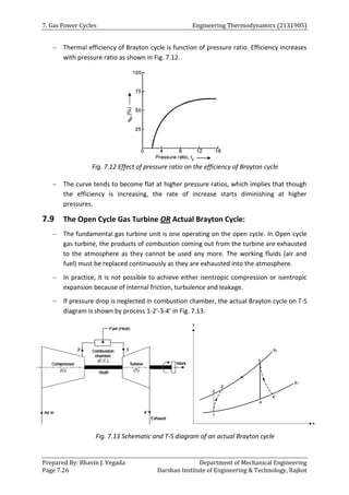 7. Gas Power Cycles Engineering Thermodynamics (2131905)
Prepared By: Bhavin J. Vegada Department of Mechanical Engineering
Page 7.26 Darshan Institute of Engineering & Technology, Rajkot
 Thermal efficiency of Brayton cycle is function of pressure ratio. Efficiency increases
with pressure ratio as shown in Fig. 7.12.
Fig. 7.12 Effect of pressure ratio on the efficiency of Brayton cycle
 The curve tends to become flat at higher pressure ratios, which implies that though
the efficiency is increasing, the rate of increase starts diminishing at higher
pressures.
7.9 The Open Cycle Gas Turbine OR Actual Brayton Cycle:
 The fundamental gas turbine unit is one operating on the open cycle. In Open cycle
gas turbine, the products of combustion coming out from the turbine are exhausted
to the atmosphere as they cannot be used any more. The working fluids (air and
fuel) must be replaced continuously as they are exhausted into the atmosphere.
 In practice, it is not possible to achieve either isentropic compression or isentropic
expansion because of internal friction, turbulence and leakage.
 If pressure drop is neglected in combustion chamber, the actual Brayton cycle on T-S
diagram is shown by process 1-2’-3-4’ in Fig. 7.13.
Fig. 7.13 Schematic and T-S diagram of an actual Brayton cycle
 