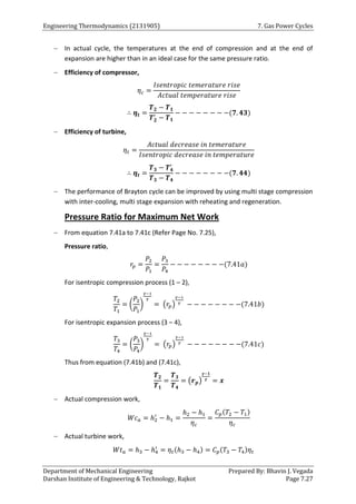 Engineering Thermodynamics (2131905) 7. Gas Power Cycles
Department of Mechanical Engineering Prepared By: Bhavin J. Vegada
Darshan Institute of Engineering & Technology, Rajkot Page 7.27
 In actual cycle, the temperatures at the end of compression and at the end of
expansion are higher than in an ideal case for the same pressure ratio.
 Efficiency of compressor,
𝜂𝑐 =
𝐼𝑠𝑒𝑛𝑡𝑟𝑜𝑝𝑖𝑐 𝑡𝑒𝑚𝑒𝑟𝑎𝑡𝑢𝑟𝑒 𝑟𝑖𝑠𝑒
𝐴𝑐𝑡𝑢𝑎𝑙 𝑡𝑒𝑚𝑝𝑒𝑟𝑎𝑡𝑢𝑟𝑒 𝑟𝑖𝑠𝑒
∴ 𝜼𝒕 =
𝑻𝟐 − 𝑻𝟏
𝑻𝟐
′
− 𝑻𝟏
− − − − − − − −(𝟕. 𝟒𝟑)
 Efficiency of turbine,
𝜂𝑡 =
𝐴𝑐𝑡𝑢𝑎𝑙 𝑑𝑒𝑐𝑟𝑒𝑎𝑠𝑒 𝑖𝑛 𝑡𝑒𝑚𝑒𝑟𝑎𝑡𝑢𝑟𝑒
𝐼𝑠𝑒𝑛𝑡𝑟𝑜𝑝𝑖𝑐 𝑑𝑒𝑐𝑟𝑒𝑎𝑠𝑒 𝑖𝑛 𝑡𝑒𝑚𝑝𝑒𝑟𝑎𝑡𝑢𝑟𝑒
∴ 𝜼𝒕 =
𝑻𝟑 − 𝑻𝟒
′
𝑻𝟑 − 𝑻𝟒
− − − − − − − −(𝟕. 𝟒𝟒)
 The performance of Brayton cycle can be improved by using multi stage compression
with inter-cooling, multi stage expansion with reheating and regeneration.
Pressure Ratio for Maximum Net Work
 From equation 7.41a to 7.41c (Refer Page No. 7.25),
Pressure ratio,
𝑟𝑝 =
𝑃2
𝑃1
=
𝑃3
𝑃4
− − − − − − − −(7.41𝑎)
For isentropic compression process (1 – 2),
𝑇2
𝑇1
= (
𝑃2
𝑃1
)
𝛾−1
𝛾
= (𝑟𝑝)
𝛾−1
𝛾
− − − − − − − −(7.41𝑏)
For isentropic expansion process (3 – 4),
𝑇3
𝑇4
= (
𝑃3
𝑃4
)
𝛾−1
𝛾
= (𝑟𝑝)
𝛾−1
𝛾
− − − − − − − −(7.41𝑐)
Thus from equation (7.41b) and (7.41c),
𝑻𝟐
𝑻𝟏
=
𝑻𝟑
𝑻𝟒
= (𝒓𝒑)
𝜸−𝟏
𝜸
= 𝒙
 Actual compression work,
𝑊𝑐𝑎 = ℎ2
′
− ℎ1 =
ℎ2 − ℎ1
𝜂𝑐
=
𝐶𝑝(𝑇2 − 𝑇1)
𝜂𝑐
 Actual turbine work,
𝑊𝑡𝑎 = ℎ3 − ℎ4
′
= 𝜂𝑡(ℎ3 − ℎ4) = 𝐶𝑝(𝑇3 − 𝑇4)𝜂𝑡
 