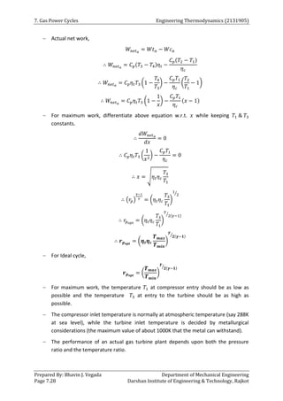 7. Gas Power Cycles Engineering Thermodynamics (2131905)
Prepared By: Bhavin J. Vegada Department of Mechanical Engineering
Page 7.28 Darshan Institute of Engineering & Technology, Rajkot
 Actual net work,
𝑊𝑛𝑒𝑡𝑎
= 𝑊𝑡𝑎 − 𝑊𝑐𝑎
∴ 𝑊𝑛𝑒𝑡𝑎
= 𝐶𝑝(𝑇3 − 𝑇4)𝜂𝑡 −
𝐶𝑝(𝑇2 − 𝑇1)
𝜂𝑐
∴ 𝑊𝑛𝑒𝑡𝑎
= 𝐶𝑝𝜂𝑡𝑇3 (1 −
𝑇4
𝑇3
) −
𝐶𝑝𝑇1
𝜂𝑐
(
𝑇2
𝑇1
− 1)
∴ 𝑊𝑛𝑒𝑡𝑎
= 𝐶𝑝𝜂𝑡𝑇3 (1 −
1
𝑥
) −
𝐶𝑝𝑇1
𝜂𝑐
(𝑥 − 1)
 For maximum work, differentiate above equation w.r.t. 𝑥 while keeping 𝑇1 & 𝑇3
constants.
∴
𝑑𝑊𝑛𝑒𝑡𝑎
𝑑𝑥
= 0
∴ 𝐶𝑝𝜂𝑡𝑇3 (
1
𝑥2
) −
𝐶𝑝𝑇1
𝜂𝑐
= 0
∴ 𝑥 = √𝜂𝑡𝜂𝑐
𝑇3
𝑇1
∴ (𝑟𝑝)
𝛾−1
𝛾
= (𝜂𝑡𝜂𝑐
𝑇3
𝑇1
)
1
2
⁄
∴ 𝑟𝑝𝑜𝑝𝑡
= (𝜂𝑡𝜂𝑐
𝑇3
𝑇1
)
𝛾
2(𝛾−1)
⁄
∴ 𝒓𝒑𝒐𝒑𝒕
= (𝜼𝒕𝜼𝒄
𝑻𝒎𝒂𝒙
𝑻𝒎𝒊𝒏
)
𝜸
𝟐(𝜸−𝟏)
⁄
 For Ideal cycle,
𝒓𝒑𝒐𝒑𝒕
= (
𝑻𝒎𝒂𝒙
𝑻𝒎𝒊𝒏
)
𝜸
𝟐(𝜸−𝟏)
⁄
 For maximum work, the temperature 𝑇1 at compressor entry should be as low as
possible and the temperature 𝑇3 at entry to the turbine should be as high as
possible.
 The compressor inlet temperature is normally at atmospheric temperature (say 288K
at sea level), while the turbine inlet temperature is decided by metallurgical
considerations (the maximum value of about 1000K that the metal can withstand).
 The performance of an actual gas turbine plant depends upon both the pressure
ratio and the temperature ratio.
 