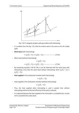 7. Gas Power Cycles Engineering Thermodynamics (2131905)
Prepared By: Bhavin J. Vegada Department of Mechanical Engineering
Page 7.30 Darshan Institute of Engineering & Technology, Rajkot
Fig. 7.15 T-s diagram of open cycle gas turbine with intercooling
 It is evident from the Fig. 7.15, that the turbine work is the same as for the simple
cycle.
 Work input (with intercooling),
= 𝐶𝑝(𝑇2
′
− 𝑇1) + 𝐶𝑝(𝑇4
′
− 𝑇3) − − − − − − − −(7.45)
 Work input (without intercooling),
= 𝐶𝑝(𝑇𝐿
′
− 𝑇1)
= 𝐶𝑝(𝑇2
′
− 𝑇1) + 𝐶𝑝(𝑇𝐿
′
− 𝑇2
′) − − − − − − − −(7.46)
 By comparing equation 7.45 & 7.46, it can be observed that the work input with
intercooling is less than the work input without intercooling, when 𝐶𝑝(𝑇4
′
− 𝑇3) <
𝐶𝑝(𝑇𝐿
′
− 𝑇2
′).
 Heat supplied in the combustion chamber (with intercooling),
= 𝐶𝑝(𝑇5 − 𝑇4
′)
 Heat supplied in the combustion chamber (without intercooling),
= 𝐶𝑝(𝑇5 − 𝑇𝐿
′)
 Thus, the heat supplied when intercooling is used is greater than without
intercooling and hence thermal efficiency of the cycle is reduced.
 It is expected because the heat supplied in the intercooler is a complete loss, no part
of it is converted into useful work.
 