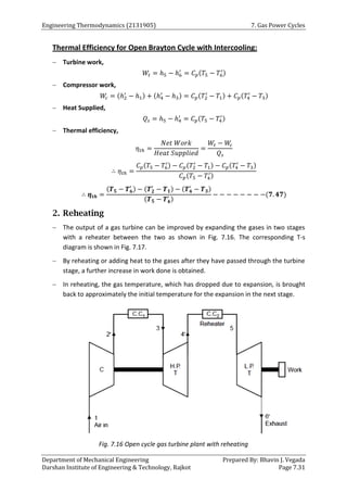 Engineering Thermodynamics (2131905) 7. Gas Power Cycles
Department of Mechanical Engineering Prepared By: Bhavin J. Vegada
Darshan Institute of Engineering & Technology, Rajkot Page 7.31
Thermal Efficiency for Open Brayton Cycle with Intercooling:
 Turbine work,
𝑊𝑡 = ℎ5 − ℎ6
′
= 𝐶𝑝(𝑇5 − 𝑇6
′)
 Compressor work,
𝑊
𝑐 = (ℎ2
′
− ℎ1) + (ℎ4
′
− ℎ3) = 𝐶𝑝(𝑇2
′
− 𝑇1) + 𝐶𝑝(𝑇4
′
− 𝑇3)
 Heat Supplied,
𝑄𝑠 = ℎ5 − ℎ4
′
= 𝐶𝑝(𝑇5 − 𝑇4
′)
 Thermal efficiency,
𝜂𝑡ℎ =
𝑁𝑒𝑡 𝑊𝑜𝑟𝑘
𝐻𝑒𝑎𝑡 𝑆𝑢𝑝𝑝𝑙𝑖𝑒𝑑
=
𝑊𝑡 − 𝑊
𝑐
𝑄𝑠
∴ 𝜂𝑡ℎ =
𝐶𝑝(𝑇5 − 𝑇6
′) − 𝐶𝑝(𝑇2
′
− 𝑇1) − 𝐶𝑝(𝑇4
′
− 𝑇3)
𝐶𝑝(𝑇5 − 𝑇4
′)
∴ 𝜼𝒕𝒉 =
(𝑻𝟓 − 𝑻𝟔
′
) − (𝑻𝟐
′
− 𝑻𝟏) − (𝑻𝟒
′
− 𝑻𝟑)
(𝑻𝟓 − 𝑻𝟒
′ )
− − − − − − − −(𝟕. 𝟒𝟕)
2. Reheating
 The output of a gas turbine can be improved by expanding the gases in two stages
with a reheater between the two as shown in Fig. 7.16. The corresponding T-s
diagram is shown in Fig. 7.17.
 By reheating or adding heat to the gases after they have passed through the turbine
stage, a further increase in work done is obtained.
 In reheating, the gas temperature, which has dropped due to expansion, is brought
back to approximately the initial temperature for the expansion in the next stage.
Fig. 7.16 Open cycle gas turbine plant with reheating
 