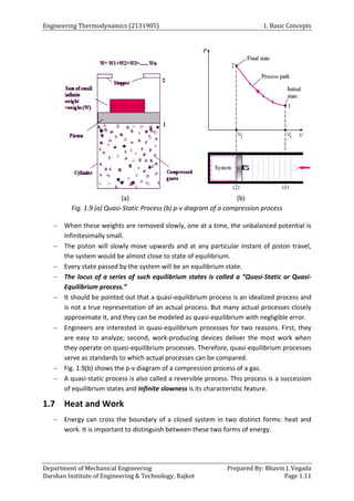 Engineering Thermodynamics (2131905) 1. Basic Concepts
Department of Mechanical Engineering Prepared By: Bhavin J. Vegada
Darshan Institute of Engineering & Technology, Rajkot Page 1.11
(a) (b)
Fig. 1.9 (a) Quasi-Static Process (b) p-v diagram of a compression process
 When these weights are removed slowly, one at a time, the unbalanced potential is
infinitesimally small.
 The piston will slowly move upwards and at any particular instant of piston travel,
the system would be almost close to state of equilibrium.
 Every state passed by the system will be an equilibrium state.
 The locus of a series of such equilibrium states is called a “Quasi-Static or Quasi-
Equilibrium process.”
 It should be pointed out that a quasi-equilibrium process is an idealized process and
is not a true representation of an actual process. But many actual processes closely
approximate it, and they can be modeled as quasi-equilibrium with negligible error.
 Engineers are interested in quasi-equilibrium processes for two reasons. First, they
are easy to analyze; second, work-producing devices deliver the most work when
they operate on quasi-equilibrium processes. Therefore, quasi-equilibrium processes
serve as standards to which actual processes can be compared.
 Fig. 1.9(b) shows the p-v diagram of a compression process of a gas.
 A quasi-static process is also called a reversible process. This process is a succession
of equilibrium states and infinite slowness is its characteristic feature.
1.7 Heat and Work
 Energy can cross the boundary of a closed system in two distinct forms: heat and
work. It is important to distinguish between these two forms of energy.
 