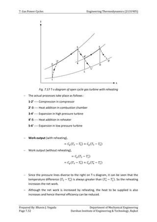 7. Gas Power Cycles Engineering Thermodynamics (2131905)
Prepared By: Bhavin J. Vegada Department of Mechanical Engineering
Page 7.32 Darshan Institute of Engineering & Technology, Rajkot
Fig. 7.17 T-s diagram of open cycle gas turbine with reheating
 The actual processes take place as follows :
1-2’ ---- Compression in compressor
2’-3 ---- Heat addition in combustion chamber
3-4’ ---- Expansion in high pressure turbine
4’-5 ---- Heat addition in reheater
5-6’ ---- Expansion in low pressure turbine
 Work output (with reheating),
= 𝐶𝑝(𝑇3 − 𝑇4
′) + 𝐶𝑝(𝑇5 − 𝑇6
′)
 Work output (without reheating),
= 𝐶𝑝(𝑇3 − 𝑇𝐿
′)
= 𝐶𝑝(𝑇3 − 𝑇4
′) + 𝐶𝑝(𝑇4
′
− 𝑇𝐿
′)
 Since the pressure lines diverse to the right on T-s diagram, it can be seen that the
temperature difference (𝑇5 − 𝑇6
′) is always greater than (𝑇4
′
− 𝑇𝐿
′). So the reheating
increases the net work.
 Although the net work is increased by reheating, the heat to be supplied is also
increases and hence thermal efficiency can be reduced.
 