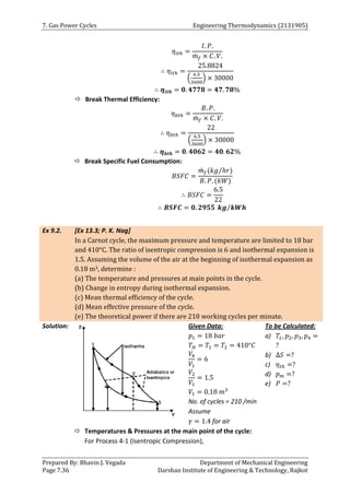 7. Gas Power Cycles Engineering Thermodynamics (2131905)
Prepared By: Bhavin J. Vegada Department of Mechanical Engineering
Page 7.36 Darshan Institute of Engineering & Technology, Rajkot
𝜂𝑖𝑡ℎ =
𝐼. 𝑃.
𝑚
̇ 𝑓 × 𝐶. 𝑉.
∴ 𝜂𝑖𝑡ℎ =
25.8824
(
6.5
3600
) × 30000
∴ 𝜼𝒊𝒕𝒉 = 𝟎. 𝟒𝟕𝟕𝟖 = 𝟒𝟕. 𝟕𝟖%
 Break Thermal Efficiency:
𝜂𝑏𝑡ℎ =
𝐵. 𝑃.
𝑚
̇ 𝑓 × 𝐶. 𝑉.
∴ 𝜂𝑏𝑡ℎ =
22
(
6.5
3600
) × 30000
∴ 𝜼𝒃𝒕𝒉 = 𝟎. 𝟒𝟎𝟔𝟐 = 𝟒𝟎. 𝟔𝟐%
 Break Specific Fuel Consumption:
𝐵𝑆𝐹𝐶 =
𝑚
̇ 𝑓(𝑘𝑔 ℎ𝑟
⁄ )
𝐵. 𝑃. (𝑘𝑊)
∴ 𝐵𝑆𝐹𝐶 =
6.5
22
∴ 𝑩𝑺𝑭𝑪 = 𝟎. 𝟐𝟗𝟓𝟓 𝒌𝒈 𝒌𝑾𝒉
⁄
Ex 9.2. [Ex 13.3; P. K. Nag]
In a Carnot cycle, the maximum pressure and temperature are limited to 18 bar
and 410°C. The ratio of isentropic compression is 6 and isothermal expansion is
1.5. Assuming the volume of the air at the beginning of isothermal expansion as
0.18 m3, determine :
(a) The temperature and pressures at main points in the cycle.
(b) Change in entropy during isothermal expansion.
(c) Mean thermal efficiency of the cycle.
(d) Mean effective pressure of the cycle.
(e) The theoretical power if there are 210 working cycles per minute.
Solution: Given Data:
𝑝1 = 18 𝑏𝑎𝑟
𝑇𝐻 = 𝑇1 = 𝑇2 = 410°𝐶
𝑉4
𝑉1
= 6
𝑉2
𝑉1
= 1.5
𝑉1 = 0.18 𝑚3
No. of cycles = 210 /min
Assume
𝛾 = 1.4 for air
To be Calculated:
a) 𝑇𝐿, 𝑝2, 𝑝3, 𝑝4 =
?
b) ∆𝑆 =?
c) 𝜂𝑡ℎ =?
d) 𝑝𝑚 =?
e) 𝑃 =?
 Temperatures & Pressures at the main point of the cycle:
For Process 4-1 (Isentropic Compression),
 