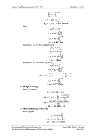 Engineering Thermodynamics (2131905) 7. Gas Power Cycles
Department of Mechanical Engineering Prepared By: Bhavin J. Vegada
Darshan Institute of Engineering & Technology, Rajkot Page 7.37
𝑇𝐿
𝑇𝐻
= (
𝑉1
𝑉4
)
𝛾−1
∴ 𝑇𝐿 = 683 × (
1
6
)
1.4−1
∴ 𝑻𝑳 = 𝑻𝟑 = 𝑻𝟒 = 𝟑𝟑𝟑. 𝟓𝟒𝟗𝟒 𝑲
Also,
𝑝1𝑉
1
𝛾
= 𝑝4𝑉
4
𝛾
∴ 𝑝4 = 𝑝1 × (
𝑉1
𝑉4
)
𝛾
∴ 𝑝4 = 18 × (
1
6
)
1.4
∴ 𝒑𝟒 = 𝟏. 𝟒𝟔𝟓 𝒃𝒂𝒓
For Process 1-2 (Isothermal Expansion),
𝑝1𝑉1 = 𝑝2𝑉2
∴ 𝑝2 = 𝑝1 × (
𝑉1
𝑉2
)
∴ 𝑝2 = 18 × (
1
1.5
)
∴ 𝒑𝟐 = 𝟏𝟐 𝒃𝒂𝒓
For Process 2-3 (Isentropic Expansion),
𝑝2𝑉
2
𝛾
= 𝑝3𝑉
3
𝛾
∴ 𝑝3 = 𝑝2 × (
𝑉2
𝑉3
)
𝛾
∴ 𝑝3 = 𝑝2 × (
𝑉1
𝑉4
)
𝛾
(∵
𝑉4
𝑉1
=
𝑉3
𝑉2
)
∴ 𝑝3 = 12 × (
1
6
)
1.4
∴ 𝒑𝟑 = 𝟎. 𝟗𝟕𝟔𝟕 𝒃𝒂𝒓
 Change in Entropy:
From T-S diagram,
𝑄𝑠 = 𝑇𝐻 × (𝑆2 − 𝑆1)
∴ ∆𝑆 = 𝑆2 − 𝑆1 =
𝑄𝑠
𝑇𝐻
=
𝑝1𝑉1 ln
𝑉2
𝑉1
𝑇𝐻
∴ ∆𝑆 =
18 × 105
× 0.18 × ln 1.5
683
∴ ∆𝑺 = 𝟏𝟗𝟐. 𝟑𝟒𝟑𝟔 𝑱/𝑲
 Thermal Efficiency of the Cycle:
Heat Supplied,
𝑄𝑠 = 𝑝1𝑉1 ln
𝑉2
𝑉1
∴ 𝑄𝑠 = 𝑇𝐻 × (𝑆2 − 𝑆1)
∴ 𝑄𝑠 = 683 × 192.3436
 