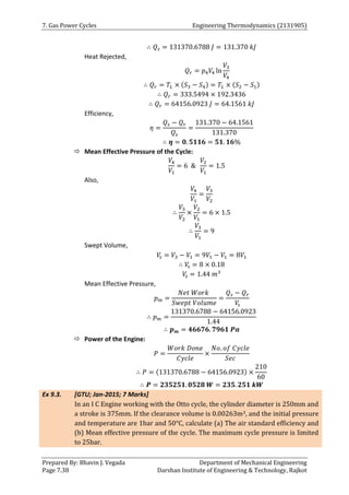 7. Gas Power Cycles Engineering Thermodynamics (2131905)
Prepared By: Bhavin J. Vegada Department of Mechanical Engineering
Page 7.38 Darshan Institute of Engineering & Technology, Rajkot
∴ 𝑄𝑠 = 131370.6788 𝐽 = 131.370 𝑘𝐽
Heat Rejected,
𝑄𝑟 = 𝑝4𝑉4 ln
𝑉3
𝑉4
∴ 𝑄𝑟 = 𝑇𝐿 × (𝑆3 − 𝑆4) = 𝑇𝐿 × (𝑆2 − 𝑆1)
∴ 𝑄𝑟 = 333.5494 × 192.3436
∴ 𝑄𝑟 = 64156.0923 𝐽 = 64.1561 𝑘𝐽
Efficiency,
𝜂 =
𝑄𝑠 − 𝑄𝑟
𝑄𝑠
=
131.370 − 64.1561
131.370
∴ 𝜼 = 𝟎. 𝟓𝟏𝟏𝟔 = 𝟓𝟏. 𝟏𝟔%
 Mean Effective Pressure of the Cycle:
𝑉4
𝑉1
= 6 &
𝑉2
𝑉1
= 1.5
Also,
𝑉4
𝑉1
=
𝑉3
𝑉2
∴
𝑉3
𝑉2
×
𝑉2
𝑉1
= 6 × 1.5
∴
𝑉3
𝑉1
= 9
Swept Volume,
𝑉
𝑠 = 𝑉3 − 𝑉1 = 9𝑉1 − 𝑉1 = 8𝑉1
∴ 𝑉
𝑠 = 8 × 0.18
𝑉
𝑠 = 1.44 𝑚3
Mean Effective Pressure,
𝑝𝑚 =
𝑁𝑒𝑡 𝑊𝑜𝑟𝑘
𝑆𝑤𝑒𝑝𝑡 𝑉𝑜𝑙𝑢𝑚𝑒
=
𝑄𝑠 − 𝑄𝑟
𝑉
𝑠
∴ 𝑝𝑚 =
131370.6788 − 64156.0923
1.44
∴ 𝒑𝒎 = 𝟒𝟔𝟔𝟕𝟔. 𝟕𝟗𝟔𝟏 𝑷𝒂
 Power of the Engine:
𝑃 =
𝑊𝑜𝑟𝑘 𝐷𝑜𝑛𝑒
𝐶𝑦𝑐𝑙𝑒
×
𝑁𝑜. 𝑜𝑓 𝐶𝑦𝑐𝑙𝑒
𝑆𝑒𝑐
∴ 𝑃 = (131370.6788 − 64156.0923) ×
210
60
∴ 𝑷 = 𝟐𝟑𝟓𝟐𝟓𝟏. 𝟎𝟓𝟐𝟖 𝑾 = 𝟐𝟑𝟓. 𝟐𝟓𝟏 𝒌𝑾
Ex 9.3. [GTU; Jan-2015; 7 Marks]
In an I C Engine working with the Otto cycle, the cylinder diameter is 250mm and
a stroke is 375mm. If the clearance volume is 0.00263m3, and the initial pressure
and temperature are 1bar and 50°C, calculate (a) The air standard efficiency and
(b) Mean effective pressure of the cycle. The maximum cycle pressure is limited
to 25bar.
 