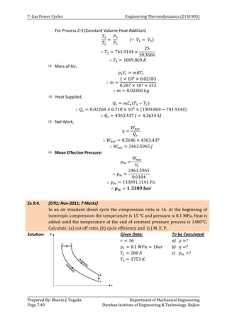 7. Gas Power Cycles Engineering Thermodynamics (2131905)
Prepared By: Bhavin J. Vegada Department of Mechanical Engineering
Page 7.40 Darshan Institute of Engineering & Technology, Rajkot
For Process 2-3 (Constant Volume Heat Addition)
𝑇3
𝑇2
=
𝑃3
𝑃2
(∵ 𝑉2 = 𝑉3)
∴ 𝑇3 = 741.9144 ×
25
18.3666
∴ 𝑇3 = 1009.869 𝐾
 Mass of Air,
𝑝1𝑉1 = 𝑚𝑅𝑇1
∴ 𝑚 =
1 × 105
× 0.02103
0.287 × 103 × 323
∴ 𝑚 = 0.02268 𝑘𝑔
 Heat Supplied,
𝑄𝑠 = 𝑚𝐶𝑣(𝑇3 − 𝑇2)
∴ 𝑄𝑠 = 0.02268 × 0.718 × 103
× (1009.869 − 741.9144)
∴ 𝑄𝑠 = 4363.437 𝐽 = 4.3634 𝑘𝐽
 Net Work,
𝜂 =
𝑊𝑛𝑒𝑡
𝑄𝑠
∴ 𝑊𝑛𝑒𝑡 = 0.5646 × 4363.437
∴ 𝑊𝑛𝑒𝑡 = 2463.5965 𝐽
 Mean Effective Pressure:
𝑝𝑚 =
𝑊𝑛𝑒𝑡
𝑉
𝑠
∴ 𝑝𝑚 =
2463.5965
0.0184
∴ 𝑝𝑚 = 133891.1141 𝑃𝑎
∴ 𝒑𝒎 = 𝟏. 𝟑𝟑𝟖𝟗 𝒃𝒂𝒓
Ex 9.4. [GTU; Nov-2011; 7 Marks]
In an air standard diesel cycle the compression ratio is 16. At the beginning of
isentropic compression the temperature is 15 °C and pressure is 0.1 MPa. Heat is
added until the temperature at the end of constant pressure process is 1480°C.
Calculate: (a) cut off ratio, (b) cycle efficiency and (c) M. E. P.
Solution: Given Data:
𝑟 = 16
𝑝1 = 0.1 𝑀𝑃𝑎 = 1𝑏𝑎𝑟
𝑇1 = 288 𝐾
𝑇3 = 1753 𝐾
To be Calculated:
a) 𝜌 =?
b) 𝜂 =?
c) 𝑝𝑚 =?
 