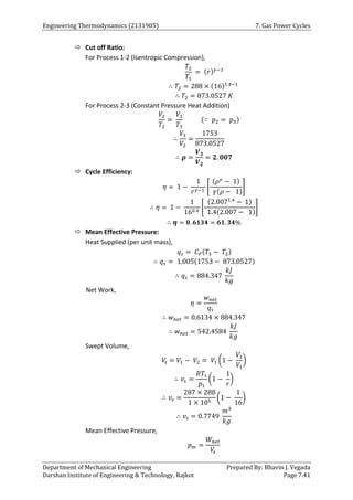 Engineering Thermodynamics (2131905) 7. Gas Power Cycles
Department of Mechanical Engineering Prepared By: Bhavin J. Vegada
Darshan Institute of Engineering & Technology, Rajkot Page 7.41
 Cut off Ratio:
For Process 1-2 (Isentropic Compression),
𝑇2
𝑇1
= (𝑟)𝛾−1
∴ 𝑇2 = 288 × (16)1.4−1
∴ 𝑇2 = 873.0527 𝐾
For Process 2-3 (Constant Pressure Heat Addition)
𝑉2
𝑇2
=
𝑉3
𝑇3
(∵ 𝑝2 = 𝑝3)
∴
𝑉3
𝑉2
=
1753
873.0527
∴ 𝝆 =
𝑽𝟑
𝑽𝟐
= 𝟐. 𝟎𝟎𝟕
 Cycle Efficiency:
𝜂 = 1 −
1
𝑟𝛾−1
[
(𝜌𝛾
− 1)
𝛾(𝜌 − 1)
]
∴ 𝜂 = 1 −
1
160.4
[
(2.0071.4
− 1)
1.4(2.007 − 1)
]
∴ 𝜼 = 𝟎. 𝟔𝟏𝟑𝟒 = 𝟔𝟏. 𝟑𝟒%
 Mean Effective Pressure:
Heat Supplied (per unit mass),
𝑞𝑠 = 𝐶𝑃(𝑇3 − 𝑇2)
∴ 𝑞𝑠 = 1.005(1753 − 873.0527)
∴ 𝑞𝑠 = 884.347
𝑘𝐽
𝑘𝑔
Net Work,
𝜂 =
𝑤𝑛𝑒𝑡
𝑞𝑠
∴ 𝑤𝑛𝑒𝑡 = 0.6134 × 884.347
∴ 𝑤𝑛𝑒𝑡 = 542.4584
𝑘𝐽
𝑘𝑔
Swept Volume,
𝑉
𝑠 = 𝑉1 − 𝑉2 = 𝑉1 (1 −
𝑉2
𝑉1
)
∴ 𝑣𝑠 =
𝑅𝑇1
𝑝1
(1 −
1
𝑟
)
∴ 𝑣𝑠 =
287 × 288
1 × 105
(1 −
1
16
)
∴ 𝑣𝑠 = 0.7749
𝑚3
𝑘𝑔
Mean Effective Pressure,
𝑝𝑚 =
𝑊𝑛𝑒𝑡
𝑉
𝑠
 
