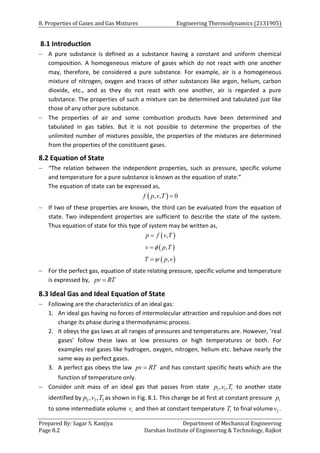 8. Properties of Gases and Gas Mixtures Engineering Thermodynamics (2131905)
Prepared By: Sagar S. Kanjiya Department of Mechanical Engineering
Page 8.2 Darshan Institute of Engineering & Technology, Rajkot
8.1 Introduction
 A pure substance is defined as a substance having a constant and uniform chemical
composition. A homogeneous mixture of gases which do not react with one another
may, therefore, be considered a pure substance. For example, air is a homogeneous
mixture of nitrogen, oxygen and traces of other substances like argon, helium, carbon
dioxide, etc., and as they do not react with one another, air is regarded a pure
substance. The properties of such a mixture can be determined and tabulated just like
those of any other pure substance.
 The properties of air and some combustion products have been determined and
tabulated in gas tables. But it is not possible to determine the properties of the
unlimited number of mixtures possible, the properties of the mixtures are determined
from the properties of the constituent gases.
8.2 Equation of State
 “The relation between the independent properties, such as pressure, specific volume
and temperature for a pure substance is known as the equation of state.”
The equation of state can be expressed as,
 
, , 0
f p v T 
 If two of these properties are known, the third can be evaluated from the equation of
state. Two independent properties are sufficient to describe the state of the system.
Thus equation of state for this type of system may be written as,
 
,
p f v T

 
,
v p T


 
,
T p v


 For the perfect gas, equation of state relating pressure, specific volume and temperature
is expressed by, pv RT

8.3 Ideal Gas and Ideal Equation of State
 Following are the characteristics of an ideal gas:
1. An ideal gas having no forces of intermolecular attraction and repulsion and does not
change its phase during a thermodynamic process.
2. It obeys the gas laws at all ranges of pressures and temperatures are. However, ‘real
gases’ follow these laws at low pressures or high temperatures or both. For
examples real gases like hydrogen, oxygen, nitrogen, helium etc. behave nearly the
same way as perfect gases.
3. A perfect gas obeys the law pv RT
 and has constant specific heats which are the
function of temperature only.
 Consider unit mass of an ideal gas that passes from state 1 1 1
, ,
p v T to another state
identified by 2 2 2
, ,
p v T as shown in Fig. 8.1. This change be at first at constant pressure 1
p
to some intermediate volume i
v and then at constant temperature 1
T to final volume 2
v .
 
