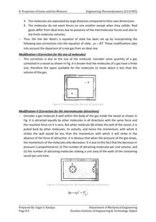 8. Properties of Gases and Gas Mixtures Engineering Thermodynamics (2131905)
Prepared By: Sagar S. Kanjiya Department of Mechanical Engineering
Page 8.4 Darshan Institute of Engineering & Technology, Rajkot
3. The molecules are separated by large distances compared to their own dimensions.
4. The molecules do not exert forces on one another except when they collide. Real
gases differ from ideal ones due to presence of the intermolecular forces and also to
the finite molecular volumes.
 Thus, the Van der Waal’s is equation of state has been set up by incorporating the
following two corrections into the equation of slate, pv RT
 These modifications take
into account the departure of a real gas from an ideal one.
Modification-I (Correction for the size of molecules)
 This correction is due to the size of the molecule. Consider some quantity of a gas
contained in a vessel as shown in Fig. It is known that the molecules of a gas have a finite
size; therefore the space available for the molecules to move about is less than the
volume of the gas.
Figure 2 Correction for the size of molecules
Modification-II (Correction for the intermolecular attractions)
 Consider a gas molecule A well within the body of the gas inside the vessel as shown in
Fig. It is attracted equally by other molecules in all directions with the same force and
the resultant force on it is zero. But when molecule (B) strikes the wall of the vessel, it is
pulled back by other molecules. Its velocity, and hence the momentum, with which it
strikes the wall would be less than the momentum with which it will strike in the
absence of the force of attraction. It is obvious that when the pressure of the gas drops,
the momentum of the molecules also decreases. It is due to this fact that the decrease in
pressure is proportional to: (i) The number of attracting molecules per unit volume, and
(ii) the number of attracting molecules staking a unit area of the walls of the containing
vessel per unit time.
Figure 3 Correction for the intermolecular attractions
2
2
a
p a
v

  
 
