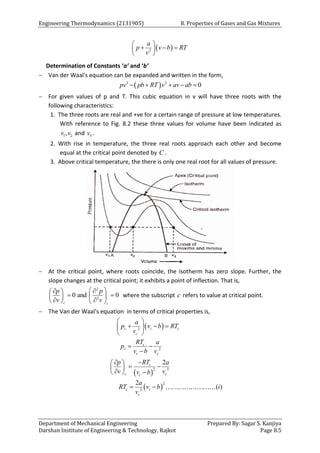 Engineering Thermodynamics (2131905) 8. Properties of Gases and Gas Mixtures
Department of Mechanical Engineering Prepared By: Sagar S. Kanjiya
Darshan Institute of Engineering & Technology, Rajkot Page 8.5
 
2
a
p v b RT
v
 
  
 
 
Determination of Constants ‘a’ and ‘b’
 Van der Waal's equation can be expanded and written in the form,
 
3 2
0
pv pb RT v av ab
    
 For given values of p and T. This cubic equation in v will have three roots with the
following characteristics:
1. The three roots are real and +ve for a certain range of pressure at low temperatures.
With reference to Fig. 8.2 these three values for volume have been indicated as
1 2
,
v v and 3
v .
2. With rise in temperature, the three real roots approach each other and become
equal at the critical point denoted by C .
3. Above critical temperature, the there is only one real root for all values of pressure.
 At the critical point, where roots coincide, the isotherm has zero slope. Further, the
slope changes at the critical point; it exhibits a point of inflection. That is,
2
2
0 and 0
c c
p p
v v
 
 
 
 
 
 
 
   
where the subscript c refers to value at critical point.
 The Van der Waal's equation in terms of critical properties is,
 
2
c c c
c
a
p v b RT
v
 
  
 
 
2
c
c
c c
RT a
p
v b v
 

 
 
2 3
2
3
2
2
( )
c
c c
c
c c
c
RT
p a
v v
v b
a
RT v b i
v


 
 
 

  
 
 