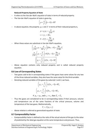 Engineering Thermodynamics (2131905) 8. Properties of Gases and Gas Mixtures
Department of Mechanical Engineering Prepared By: Sagar S. Kanjiya
Darshan Institute of Engineering & Technology, Rajkot Page 8.7
Reduced Property Equation of State
 It refers to the Van der Wall’s equation of state in terms of reduced property.
 The Van der Wall’s equation of state is given by,
 
2
a
p v b RT
v
 
  
 
 
 In above equation, the property ,
p v and T in terms of their reduced property is,
2
27
3
8
27
c r r
c r r
c r r
a
p p p p
b
v v v bv
a
T T T T
Rb
 
 
 
 When these values are substitute in Van der Wall’s equation,
 
 
2 2 2
2 2
8
3
27 9 27
3 8
3 1
27 27
r r r
r
r r r
r
a a a
p bv b T
b b v Rb
a a
p b v T
b v b
 
  
 
 
 
   
 
 
 
2
3
3 1 8
r r r
r
p v T
v
 
   
 
 
 Above equation contains only reduced property and is called reduced property
equation.
8.6 Law of Corresponding States
 Two gases said to be in corresponding states if the gases have same values for any two
of the three reduced variables, they also have the same value for the third variable.
 Denoting reduced variables of the gases by subscript 1 and 2, we have,
 
1 1 1
2
1
3
3 1 8
r r r
r
p v T
v
 
   
 
 
 
2 2 2
2
2
3
3 1 8
r r r
r
p v T
v
 
   
 
 
If 1 2 1 2 1 2
and then
r r r r r r
p p v v T T
  
 Thus the gases are considered to be in corresponding states if their pressure, volume
and temperature are of the same fractions of the critical pressure, volume and
temperature of the two gases. Mathematically,
 
,
r r r
T f p v

 Above relation is referred as generalized equation of state.
8.7 Compressibility Factor
 Compressibility Factor is defined as the ratio of the actual volume of the gas to the value
of predicted by the ideal gas equation at the same temperature and pressure. Thus,
 