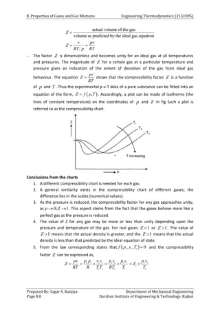 8. Properties of Gases and Gas Mixtures Engineering Thermodynamics (2131905)
Prepared By: Sagar S. Kanjiya Department of Mechanical Engineering
Page 8.8 Darshan Institute of Engineering & Technology, Rajkot
actual volume of the gas
volume as predicted by the ideal gas equation
Z
v pv
Z
RT p RT

 
 The factor Z is dimensionless and becomes unity for an ideal gas at all temperatures
and pressures. The magnitude of Z for a certain gas at a particular temperature and
pressure gives an indication of the extent of deviation of the gas from ideal gas
behaviour. The equation
pv
Z
RT
 shows that the compressibility factor Z is a function
of p and T . Thus the experimental p-v-T data of a pure substance can be fitted into an
equation of the form,  
,
Z f p T
 . Accordingly, a plot can be made of isotherms (the
lines of constant temperature) on the coordinates of p and Z in fig Such a plot is
referred to as the compressibility chart.
Conclusions from the charts
1. A different compressibility chart is needed for each gas.
2. A general similarity exists in the compressibility chart of different gases; the
difference lies in the scales (numerical values).
3. As the pressure is reduced, the compressibility factor for any gas approaches unity,
as 0; 1
p Z
  . This aspect stems from the fact that the gases behave more like a
perfect gas as the pressure is reduced.
4. The value of Z for any gas may be more or less than unity depending upon the
pressure and temperature of the gas. For real gases 1
Z  or 1
Z  . The value of
1
Z  means that the actual density is greater, and the 1
Z  means that the actual
density is less than that predicted by the ideal equation of state.
5. From the law corresponding states that  
, , 0
r r r
f p v T  and the compressibility
factor Z can be expressed as,
c r c r c c r r r r
c
c r c r r
p p v v p v p v p v
pv
Z Z
RT R T T RT T T
      
 