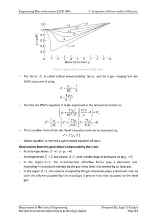 Engineering Thermodynamics (2131905) 8. Properties of Gases and Gas Mixtures
Department of Mechanical Engineering Prepared By: Sagar S. Kanjiya
Darshan Institute of Engineering & Technology, Rajkot Page 8.9
Figure 4 Generalized compressibility chart
 The factor c
Z is called critical compressibility factor, and for a gas obeying Van der
Wall’s equation of state,
3
8
3
8
c c
c
c
r r
r
p v
Z
RT
p v
Z
T
 

 The Van der Wall’s equation of state, expressed in the reduced co-ordinates,
2
2 2
2
3 2
2 2
27 8
1 8
64
27 27
1 0
8 64 512
r r
r r
r r
r r r
r r r
p T Z
p T
T Z p
p p p
Z Z Z
T T T
   
  
   
   
   
    
   
   
 This is another form of Van der Waal's equation and can be expressed as,
 
,
r r
Z f p T

 Above equation is referred as generalized equation of state.
Observations from the generalised compressibility chart are:
 At all temperatures 1
Z  as 0
r
p 
 At temperature 2
r
T  and above, 1
Z  over a wide range of pressures up to 5
r
p  .
 In the region 1
Z  , the intermolecular attractive forces play a dominant role.
Accordingly the pressure exerted by the gas is less than that exerted by an ideal gas.
 In the region 1
Z  , the volume occupied by the gas molecules plays a dominant role. As
such the volume occupied by the actual gas is greater than that occupied by the ideal
gas.
 