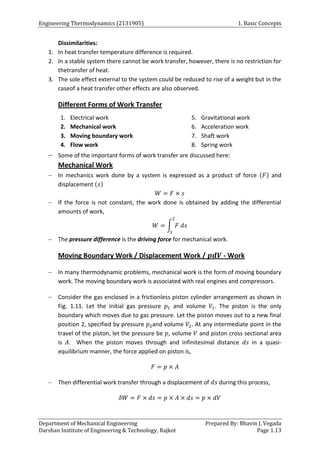Engineering Thermodynamics (2131905) 1. Basic Concepts
Department of Mechanical Engineering Prepared By: Bhavin J. Vegada
Darshan Institute of Engineering & Technology, Rajkot Page 1.13
Dissimilarities:
1. In heat transfer temperature difference is required.
2. In a stable system there cannot be work transfer, however, there is no restriction for
thetransfer of heat.
3. The sole effect external to the system could be reduced to rise of a weight but in the
caseof a heat transfer other effects are also observed.
Different Forms of Work Transfer
1. Electrical work
2. Mechanical work
3. Moving boundary work
4. Flow work
5. Gravitational work
6. Acceleration work
7. Shaft work
8. Spring work
 Some of the important forms of work transfer are discussed here:
Mechanical Work
 In mechanics work done by a system is expressed as a product of force (𝐹) and
displacement (𝑠)
𝑊 = 𝐹 × 𝑠
 If the force is not constant, the work done is obtained by adding the differential
amounts of work,
𝑊 = ∫ 𝐹 𝑑𝑠
2
1
 The pressure difference is the driving force for mechanical work.
Moving Boundary Work / Displacement Work / 𝒑𝒅𝑽 - Work
 In many thermodynamic problems, mechanical work is the form of moving boundary
work. The moving boundary work is associated with real engines and compressors.
 Consider the gas enclosed in a frictionless piston cylinder arrangement as shown in
Fig. 1.11. Let the initial gas pressure 𝑝1 and volume 𝑉1. The piston is the only
boundary which moves due to gas pressure. Let the piston moves out to a new final
position 2, specified by pressure 𝑝2and volume 𝑉2. At any intermediate point in the
travel of the piston, let the pressure be 𝑝, volume 𝑉 and piston cross sectional area
is 𝐴. When the piston moves through and infinitesimal distance 𝑑𝑠 in a quasi-
equilibrium manner, the force applied on piston is,
𝐹 = 𝑝 × 𝐴
 Then differential work transfer through a displacement of 𝑑𝑠 during this process,
𝛿𝑊 = 𝐹 × 𝑑𝑠 = 𝑝 × 𝐴 × 𝑑𝑠 = 𝑝 × 𝑑𝑉
 