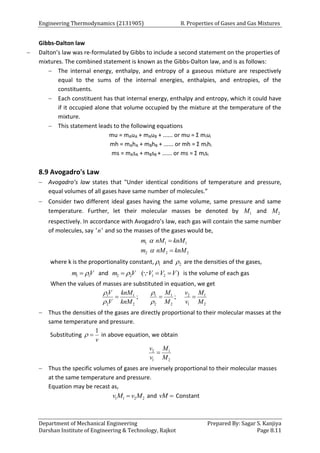 Engineering Thermodynamics (2131905) 8. Properties of Gases and Gas Mixtures
Department of Mechanical Engineering Prepared By: Sagar S. Kanjiya
Darshan Institute of Engineering & Technology, Rajkot Page 8.11
Gibbs-Dalton law
 Dalton’s law was re-formulated by Gibbs to include a second statement on the properties of
mixtures. The combined statement is known as the Gibbs-Dalton law, and is as follows:
 The internal energy, enthalpy, and entropy of a gaseous mixture are respectively
equal to the sums of the internal energies, enthalpies, and entropies, of the
constituents.
 Each constituent has that internal energy, enthalpy and entropy, which it could have
if it occupied alone that volume occupied by the mixture at the temperature of the
mixture.
 This statement leads to the following equations
mu = mAuA + mAuB + ...... or mu = Σ miui
mh = mAhA + mBhB + ...... or mh = Σ mihi
ms = mAsA + mBsB + ...... or ms = Σ misi
8.9 Avogadro's Law
 Avogadro’s law states that "Under identical conditions of temperature and pressure,
equal volumes of all gases have same number of molecules.”
 Consider two different ideal gases having the same volume, same pressure and same
temperature. Further, let their molecular masses be denoted by 1
M and 2
M
respectively. In accordance with Avogadro’s law, each gas will contain the same number
of molecules, say ' '
n and so the masses of the gases would be,
1 1 1
2 2 2
m nM knM
m nM knM




where k is the proportionality constant, 1
 and 2
 are the densities of the gases,
1 1
m V

 and 2 2
m V

 1 2
( )
V V V
  is the volume of each gas
When the values of masses are substituted in equation, we get
1 1 1 1 2 1
2 2 2 2 1 2
; ;
V knM M v M
V knM M v M
 
 
  
 Thus the densities of the gases are directly proportional to their molecular masses at the
same temperature and pressure.
Substituting
1
v
  in above equation, we obtain
2 1
1 2
v M
v M

 Thus the specific volumes of gases are inversely proportional to their molecular masses
at the same temperature and pressure.
Equation may be recast as,
1 1 2 2
v M v M
 and vM  Constant
 