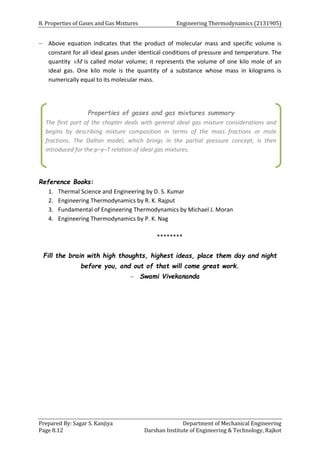 8. Properties of Gases and Gas Mixtures Engineering Thermodynamics (2131905)
Prepared By: Sagar S. Kanjiya Department of Mechanical Engineering
Page 8.12 Darshan Institute of Engineering & Technology, Rajkot
 Above equation indicates that the product of molecular mass and specific volume is
constant for all ideal gases under identical conditions of pressure and temperature. The
quantity vM is called molar volume; it represents the volume of one kilo mole of an
ideal gas. One kilo mole is the quantity of a substance whose mass in kilograms is
numerically equal to its molecular mass.
Reference Books:
1. Thermal Science and Engineering by D. S. Kumar
2. Engineering Thermodynamics by R. K. Rajput
3. Fundamental of Engineering Thermodynamics by Michael J. Moran
4. Engineering Thermodynamics by P. K. Nag
********
Fill the brain with high thoughts, highest ideas, place them day and night
before you, and out of that will come great work.
 Swami Vivekananda
Properties of gases and gas mixtures summary
The first part of the chapter deals with general ideal gas mixture considerations and
begins by describing mixture composition in terms of the mass fractions or mole
fractions. The Dalton model, which brings in the partial pressure concept, is then
introduced for the p–y–T relation of ideal gas mixtures.
 