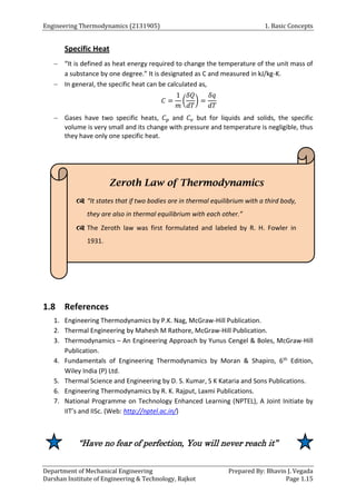 Engineering Thermodynamics (2131905) 1. Basic Concepts
Department of Mechanical Engineering Prepared By: Bhavin J. Vegada
Darshan Institute of Engineering & Technology, Rajkot Page 1.15
Specific Heat
 “It is defined as heat energy required to change the temperature of the unit mass of
a substance by one degree.” It is designated as C and measured in kJ/kg-K.
 In general, the specific heat can be calculated as,
𝐶 =
1
𝑚
(
𝛿𝑄
𝑑𝑇
) =
𝛿𝑞
𝑑𝑇
 Gases have two specific heats, 𝐶𝑝 and 𝐶𝑣 but for liquids and solids, the specific
volume is very small and its change with pressure and temperature is negligible, thus
they have only one specific heat.
1.8 References
1. Engineering Thermodynamics by P.K. Nag, McGraw-Hill Publication.
2. Thermal Engineering by Mahesh M Rathore, McGraw-Hill Publication.
3. Thermodynamics – An Engineering Approach by Yunus Cengel & Boles, McGraw-Hill
Publication.
4. Fundamentals of Engineering Thermodynamics by Moran & Shapiro, 6th Edition,
Wiley India (P) Ltd.
5. Thermal Science and Engineering by D. S. Kumar, S K Kataria and Sons Publications.
6. Engineering Thermodynamics by R. K. Rajput, Laxmi Publications.
7. National Programme on Technology Enhanced Learning (NPTEL), A Joint Initiate by
IIT’s and IISc. (Web: http://nptel.ac.in/)
“Have no fear of perfection, You will never reach it”
Zeroth Law of Thermodynamics
 “It states that if two bodies are in thermal equilibrium with a third body,
they are also in thermal equilibrium with each other.”
 The Zeroth law was first formulated and labeled by R. H. Fowler in
1931.
 