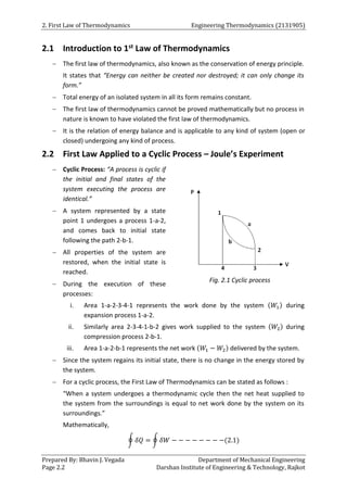 2. First Law of Thermodynamics Engineering Thermodynamics (2131905)
Prepared By: Bhavin J. Vegada Department of Mechanical Engineering
Page 2.2 Darshan Institute of Engineering & Technology, Rajkot
2.1 Introduction to 1st Law of Thermodynamics
 The first law of thermodynamics, also known as the conservation of energy principle.
It states that “Energy can neither be created nor destroyed; it can only change its
form.”
 Total energy of an isolated system in all its form remains constant.
 The first law of thermodynamics cannot be proved mathematically but no process in
nature is known to have violated the first law of thermodynamics.
 It is the relation of energy balance and is applicable to any kind of system (open or
closed) undergoing any kind of process.
2.2 First Law Applied to a Cyclic Process – Joule’s Experiment
 Cyclic Process: “A process is cyclic if
the initial and final states of the
system executing the process are
identical.”
 A system represented by a state
point 1 undergoes a process 1-a-2,
and comes back to initial state
following the path 2-b-1.
 All properties of the system are
restored, when the initial state is
reached.
 During the execution of these
processes:
i. Area 1-a-2-3-4-1 represents the work done by the system (𝑊1) during
expansion process 1-a-2.
ii. Similarly area 2-3-4-1-b-2 gives work supplied to the system (𝑊2) during
compression process 2-b-1.
iii. Area 1-a-2-b-1 represents the net work (𝑊1 − 𝑊2) delivered by the system.
 Since the system regains its initial state, there is no change in the energy stored by
the system.
 For a cyclic process, the First Law of Thermodynamics can be stated as follows :
“When a system undergoes a thermodynamic cycle then the net heat supplied to
the system from the surroundings is equal to net work done by the system on its
surroundings.”
Mathematically,
∮ 𝛿𝑄 = ∮ 𝛿𝑊 − − − − − − − −(2.1)
Fig. 2.1 Cyclic process
 