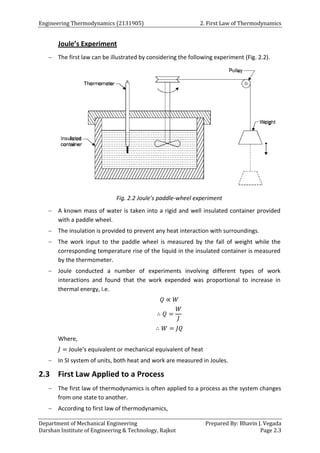 Engineering Thermodynamics (2131905) 2. First Law of Thermodynamics
Department of Mechanical Engineering Prepared By: Bhavin J. Vegada
Darshan Institute of Engineering & Technology, Rajkot Page 2.3
Joule’s Experiment
 The first law can be illustrated by considering the following experiment (Fig. 2.2).
Fig. 2.2 Joule’s paddle-wheel experiment
 A known mass of water is taken into a rigid and well insulated container provided
with a paddle wheel.
 The insulation is provided to prevent any heat interaction with surroundings.
 The work input to the paddle wheel is measured by the fall of weight while the
corresponding temperature rise of the liquid in the insulated container is measured
by the thermometer.
 Joule conducted a number of experiments involving different types of work
interactions and found that the work expended was proportional to increase in
thermal energy, i.e.
𝑄 ∝ 𝑊
∴ 𝑄 =
𝑊
𝐽
∴ 𝑊 = 𝐽𝑄
Where,
𝐽 = Joule’s equivalent or mechanical equivalent of heat
 In SI system of units, both heat and work are measured in Joules.
2.3 First Law Applied to a Process
 The first law of thermodynamics is often applied to a process as the system changes
from one state to another.
 According to first law of thermodynamics,
 