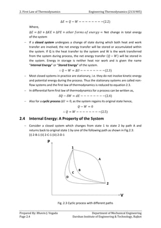 2. First Law of Thermodynamics Engineering Thermodynamics (2131905)
Prepared By: Bhavin J. Vegada Department of Mechanical Engineering
Page 2.4 Darshan Institute of Engineering & Technology, Rajkot
∆𝐸 = 𝑄 − 𝑊 − − − − − − − −(2.2)
Where,
∆𝐸 = ∆𝑈 + ∆𝐾𝐸 + ∆𝑃𝐸 + 𝑜𝑡ℎ𝑒𝑟 𝑓𝑜𝑟𝑚𝑠 𝑜𝑓 𝑒𝑛𝑒𝑟𝑔𝑦 = Net change in total energy
of the system
 If a closed system undergoes a change of state during which both heat and work
transfer are involved, the net energy transfer will be stored or accumulated within
the system. If Q is the heat transfer to the system and W is the work transferred
from the system during process, the net energy transfer (𝑄 − 𝑊) will be stored in
the system. Energy in storage is neither heat nor work and is given the name
“Internal Energy” or “Stored Energy” of the system.
∴ 𝑄 − 𝑊 = ∆𝑈 − − − − − − − −(2.3)
 Most closed systems in practice are stationary, i.e. they do not involve kinetic energy
and potential energy during the process. Thus the stationary systems are called non-
flow systems and the first law of thermodynamics is reduced to equation 2.3.
 In differential form first law of thermodynamics for a process can be written as,
𝛿𝑄 − 𝛿𝑊 = 𝑑𝐸 − − − − − − − −(2.4)
 Also for a cyclic process ∆𝑈 = 0, as the system regains its original state hence,
𝑄 − 𝑊 = 0
∴ 𝑄 = 𝑊 − − − − − − − −(2.5)
2.4 Internal Energy: A Property of the System
 Consider a closed system which changes from state 1 to state 2 by path A and
returns back to original state 1 by one of the following path as shown in Fig.2.3:
(i) 2-B-1 (ii) 2-C-1 (iii) 2-D-1
Fig. 2.3 Cyclic process with different paths
 