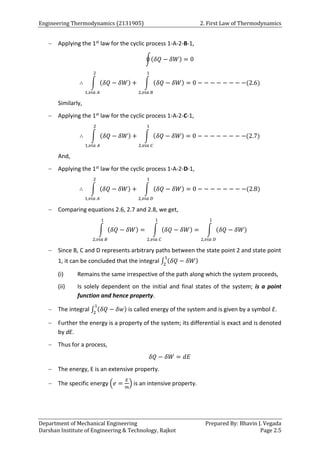 Engineering Thermodynamics (2131905) 2. First Law of Thermodynamics
Department of Mechanical Engineering Prepared By: Bhavin J. Vegada
Darshan Institute of Engineering & Technology, Rajkot Page 2.5
 Applying the 1st law for the cyclic process 1-A-2-B-1,
∮(𝛿𝑄 − 𝛿𝑊) = 0
∴ ∫ (𝛿𝑄 − 𝛿𝑊)
2
1,𝑣𝑖𝑎 𝐴
+ ∫ (𝛿𝑄 − 𝛿𝑊)
1
2,𝑣𝑖𝑎 𝐵
= 0 − − − − − − − −(2.6)
Similarly,
 Applying the 1st law for the cyclic process 1-A-2-C-1,
∴ ∫ (𝛿𝑄 − 𝛿𝑊)
2
1,𝑣𝑖𝑎 𝐴
+ ∫ (𝛿𝑄 − 𝛿𝑊)
1
2,𝑣𝑖𝑎 𝐶
= 0 − − − − − − − −(2.7)
And,
 Applying the 1st law for the cyclic process 1-A-2-D-1,
∴ ∫ (𝛿𝑄 − 𝛿𝑊)
2
1,𝑣𝑖𝑎 𝐴
+ ∫ (𝛿𝑄 − 𝛿𝑊)
1
2,𝑣𝑖𝑎 𝐷
= 0 − − − − − − − −(2.8)
 Comparing equations 2.6, 2.7 and 2.8, we get,
∫ (𝛿𝑄 − 𝛿𝑊)
1
2,𝑣𝑖𝑎 𝐵
= ∫ (𝛿𝑄 − 𝛿𝑊)
1
2,𝑣𝑖𝑎 𝐶
= ∫ (𝛿𝑄 − 𝛿𝑊)
1
2,𝑣𝑖𝑎 𝐷
 Since B, C and D represents arbitrary paths between the state point 2 and state point
1, it can be concluded that the integral ∫ (𝛿𝑄 − 𝛿𝑊)
1
2
(i) Remains the same irrespective of the path along which the system proceeds,
(ii) Is solely dependent on the initial and final states of the system; is a point
function and hence property.
 The integral ∫ (𝛿𝑄 − 𝛿𝑤)
1
2
is called energy of the system and is given by a symbol E.
 Further the energy is a property of the system; its differential is exact and is denoted
by dE.
 Thus for a process,
𝛿𝑄 − 𝛿𝑊 = 𝑑𝐸
 The energy, E is an extensive property.
 The specific energy (𝑒 =
𝐸
𝑚
) is an intensive property.
 