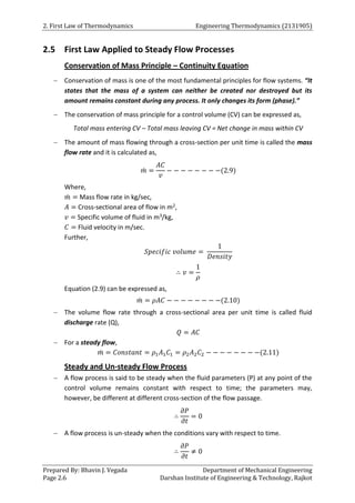 2. First Law of Thermodynamics Engineering Thermodynamics (2131905)
Prepared By: Bhavin J. Vegada Department of Mechanical Engineering
Page 2.6 Darshan Institute of Engineering & Technology, Rajkot
2.5 First Law Applied to Steady Flow Processes
Conservation of Mass Principle – Continuity Equation
 Conservation of mass is one of the most fundamental principles for flow systems. “It
states that the mass of a system can neither be created nor destroyed but its
amount remains constant during any process. It only changes its form (phase).”
 The conservation of mass principle for a control volume (CV) can be expressed as,
Total mass entering CV – Total mass leaving CV = Net change in mass within CV
 The amount of mass flowing through a cross-section per unit time is called the mass
flow rate and it is calculated as,
𝑚
̇ =
𝐴𝐶
𝑣
− − − − − − − −(2.9)
Where,
𝑚
̇ = Mass flow rate in kg/sec,
𝐴 = Cross-sectional area of flow in m2,
𝑣 = Specific volume of fluid in m3/kg,
𝐶 = Fluid velocity in m/sec.
Further,
𝑆𝑝𝑒𝑐𝑖𝑓𝑖𝑐 𝑣𝑜𝑙𝑢𝑚𝑒 =
1
𝐷𝑒𝑛𝑠𝑖𝑡𝑦
∴ 𝑣 =
1
𝜌
Equation (2.9) can be expressed as,
𝑚
̇ = 𝜌𝐴𝐶 − − − − − − − −(2.10)
 The volume flow rate through a cross-sectional area per unit time is called fluid
discharge rate (Q),
𝑄 = 𝐴𝐶
 For a steady flow,
𝑚
̇ = 𝐶𝑜𝑛𝑠𝑡𝑎𝑛𝑡 = 𝜌1𝐴1𝐶1 = 𝜌2𝐴2𝐶2 − − − − − − − −(2.11)
Steady and Un-steady Flow Process
 A flow process is said to be steady when the fluid parameters (P) at any point of the
control volume remains constant with respect to time; the parameters may,
however, be different at different cross-section of the flow passage.
∴
𝜕𝑃
𝜕𝑡
= 0
 A flow process is un-steady when the conditions vary with respect to time.
∴
𝜕𝑃
𝜕𝑡
≠ 0
 