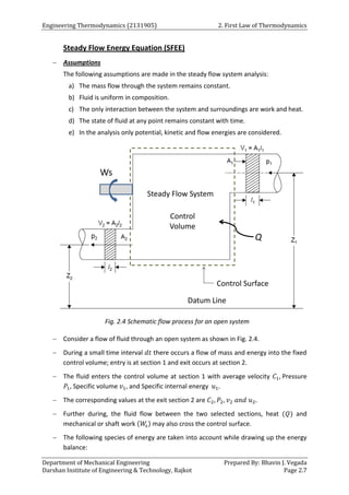 Engineering Thermodynamics (2131905) 2. First Law of Thermodynamics
Department of Mechanical Engineering Prepared By: Bhavin J. Vegada
Darshan Institute of Engineering & Technology, Rajkot Page 2.7
Steady Flow Energy Equation (SFEE)
 Assumptions
The following assumptions are made in the steady flow system analysis:
a) The mass flow through the system remains constant.
b) Fluid is uniform in composition.
c) The only interaction between the system and surroundings are work and heat.
d) The state of fluid at any point remains constant with time.
e) In the analysis only potential, kinetic and flow energies are considered.
Fig. 2.4 Schematic flow process for an open system
 Consider a flow of fluid through an open system as shown in Fig. 2.4.
 During a small time interval 𝑑𝑡 there occurs a flow of mass and energy into the fixed
control volume; entry is at section 1 and exit occurs at section 2.
 The fluid enters the control volume at section 1 with average velocity 𝐶1, Pressure
𝑃1, Specific volume 𝑣1, and Specific internal energy 𝑢1.
 The corresponding values at the exit section 2 are 𝐶2, 𝑃2, 𝑣2 𝑎𝑛𝑑 𝑢2.
 Further during, the fluid flow between the two selected sections, heat (𝑄) and
mechanical or shaft work (𝑊
𝑠) may also cross the control surface.
 The following species of energy are taken into account while drawing up the energy
balance:
 