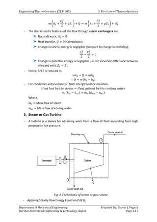 Engineering Thermodynamics (2131905) 2. First Law of Thermodynamics
Department of Mechanical Engineering Prepared By: Bhavin J. Vegada
Darshan Institute of Engineering & Technology, Rajkot Page 2.11
𝑚 (ℎ1 +
𝐶1
2
2
+ 𝑔𝑍1) + 𝑄 = 𝑚 (ℎ2 +
𝐶2
2
2
+ 𝑔𝑍2) + 𝑊
𝑠
 The characteristic features of the flow through a heat exchangers are:
No shaft work; 𝑊
𝑠 = 0
Heat transfer, 𝑄 ≠ 0 (Compulsory)
Change in kinetic energy is negligible (compare to change in enthalpy);
𝐶2
2
2
−
𝐶1
2
2
= 0
Change in potential energy is negligible (i.e. No elevation difference between
inlet and exit); 𝑍1 = 𝑍2
 Hence, SFEE is reduced to,
𝑚ℎ1 + 𝑄 = 𝑚ℎ2
∴ 𝑄 = 𝑚(ℎ2 − ℎ1)
 For condenser and evaporator, from energy balance equation,
𝐻𝑒𝑎𝑡 𝑙𝑜𝑠𝑡 𝑏𝑦 𝑡ℎ𝑒 𝑠𝑡𝑒𝑎𝑚 = 𝐻𝑒𝑎𝑡 𝑔𝑎𝑖𝑛𝑒𝑑 𝑏𝑦 𝑡ℎ𝑒 𝑐𝑜𝑜𝑙𝑖𝑛𝑔 𝑤𝑎𝑡𝑒𝑟
𝑚𝑠(ℎ𝑠𝑖 − ℎ𝑠𝑜) = 𝑚𝑤(ℎ𝑤𝑜 − ℎ𝑤𝑖)
Where,
𝑚𝑠 = Mass flow of steam
𝑚𝑤 = Mass flow of cooling water
3. Steam or Gas Turbine
 A turbine is a device for obtaining work from a flow of fluid expanding from high
pressure to low pressure.
Fig. 2.7 Schematic of steam or gas turbine
 Applying Steady Flow Energy Equation (SFEE),
 