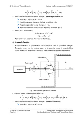 2. First Law of Thermodynamics Engineering Thermodynamics (2131905)
Prepared By: Bhavin J. Vegada Department of Mechanical Engineering
Page 2.12 Darshan Institute of Engineering & Technology, Rajkot
𝑚 (ℎ1 +
𝐶1
2
2
+ 𝑔𝑍1) + 𝑄 = 𝑚 (ℎ2 +
𝐶2
2
2
+ 𝑔𝑍2) + 𝑊
𝑠
 The characteristic features of flow through a steam or gas turbine are:
Shaft work produced; 𝑊
𝑠 = +𝑣𝑒
Negligible velocity change in the flow of fluid; 𝐶1 = 𝐶2
Negligible potential energy change; 𝑍1 = 𝑍2
No transfer of heat as its walls are thermally insulated; 𝑄 = 0
 Hence, SFEE is reduced to,
𝑚(ℎ1) + 0 = 𝑚(ℎ1) + 𝑊
𝑠
𝑊
𝑠 = 𝑚(ℎ1 − ℎ2)
 Apparently work is done at the expense of enthalpy.
4. Hydraulic Turbine
 A hydraulic turbine or water turbine is a device which takes in water from a height.
The water enters into the turbine, a part of its potential energy is converted into
useful work (shaft work), which is used to generate electric power in a generator.
Fig. 2.8 Schematic of hydraulic turbine
 Applying Steady Flow Energy Equation (SFEE),
𝑚 (𝑢1 + 𝑃1𝑣1 +
𝐶1
2
2
+ 𝑔𝑍1) + 𝑄 = 𝑚 (𝑢2 + 𝑃2𝑣2 +
𝐶2
2
2
+ 𝑔𝑍2) + 𝑊
𝑠
 The characteristic features of flow through a hydraulic turbine are:
Shaft work produced; 𝑊
𝑠 = +𝑣𝑒
 
