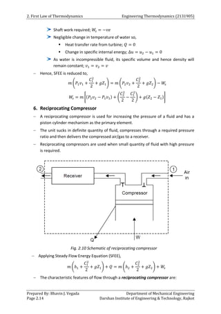 2. First Law of Thermodynamics Engineering Thermodynamics (2131905)
Prepared By: Bhavin J. Vegada Department of Mechanical Engineering
Page 2.14 Darshan Institute of Engineering & Technology, Rajkot
Shaft work required; 𝑊
𝑠 = −𝑣𝑒
Negligible change in temperature of water so,
 Heat transfer rate from turbine; 𝑄 = 0
 Change in specific internal energy; ∆𝑢 = 𝑢2 − 𝑢1 = 0
As water is incompressible fluid, its specific volume and hence density will
remain constant; 𝑣1 = 𝑣2 = 𝑣
 Hence, SFEE is reduced to,
𝑚 (𝑃1𝑣1 +
𝐶1
2
2
+ 𝑔𝑍1) = 𝑚 (𝑃2𝑣2 +
𝐶2
2
2
+ 𝑔𝑍2) − 𝑊
𝑠
𝑊
𝑠 = 𝑚 [(𝑃2𝑣2 − 𝑃1𝑣1) + (
𝐶2
2
2
−
𝐶1
2
2
) + 𝑔(𝑍2 − 𝑍1)]
6. Reciprocating Compressor
 A reciprocating compressor is used for increasing the pressure of a fluid and has a
piston cylinder mechanism as the primary element.
 The unit sucks in definite quantity of fluid, compresses through a required pressure
ratio and then delivers the compressed air/gas to a receiver.
 Reciprocating compressors are used when small quantity of fluid with high pressure
is required.
Fig. 2.10 Schematic of reciprocating compressor
 Applying Steady Flow Energy Equation (SFEE),
𝑚 (ℎ1 +
𝐶1
2
2
+ 𝑔𝑍1) + 𝑄 = 𝑚 (ℎ2 +
𝐶2
2
2
+ 𝑔𝑍2) + 𝑊
𝑠
 The characteristic features of flow through a reciprocating compressor are:
 