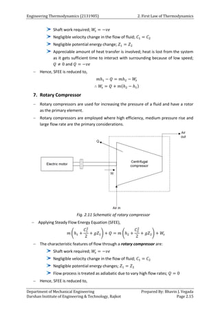 Engineering Thermodynamics (2131905) 2. First Law of Thermodynamics
Department of Mechanical Engineering Prepared By: Bhavin J. Vegada
Darshan Institute of Engineering & Technology, Rajkot Page 2.15
Shaft work required; 𝑊
𝑠 = −𝑣𝑒
Negligible velocity change in the flow of fluid; 𝐶1 = 𝐶2
Negligible potential energy change; 𝑍1 = 𝑍2
Appreciable amount of heat transfer is involved; heat is lost from the system
as it gets sufficient time to interact with surrounding because of low speed;
𝑄 ≠ 0 and 𝑄 = −𝑣𝑒
 Hence, SFEE is reduced to,
𝑚ℎ1 − 𝑄 = 𝑚ℎ2 − 𝑊
𝑠
∴ 𝑊
𝑠 = 𝑄 + 𝑚(ℎ2 − ℎ1)
7. Rotary Compressor
 Rotary compressors are used for increasing the pressure of a fluid and have a rotor
as the primary element.
 Rotary compressors are employed where high efficiency, medium pressure rise and
large flow rate are the primary considerations.
Fig. 2.11 Schematic of rotary compressor
 Applying Steady Flow Energy Equation (SFEE),
𝑚 (ℎ1 +
𝐶1
2
2
+ 𝑔𝑍1) + 𝑄 = 𝑚 (ℎ2 +
𝐶2
2
2
+ 𝑔𝑍2) + 𝑊
𝑠
 The characteristic features of flow through a rotary compressor are:
Shaft work required; 𝑊
𝑠 = −𝑣𝑒
Negligible velocity change in the flow of fluid; 𝐶1 = 𝐶2
Negligible potential energy changes; 𝑍1 = 𝑍2
Flow process is treated as adiabatic due to vary high flow rates; 𝑄 = 0
 Hence, SFEE is reduced to,
 