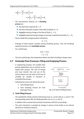 Engineering Thermodynamics (2131905) 2. First Law of Thermodynamics
Department of Mechanical Engineering Prepared By: Bhavin J. Vegada
Darshan Institute of Engineering & Technology, Rajkot Page 2.17
𝑚 (ℎ1 +
𝐶1
2
2
+ 𝑔𝑍1) + 𝑄
= 𝑚 (ℎ2 +
𝐶2
2
2
+ 𝑔𝑍2) + 𝑊
𝑠
 The characteristic features of a throttling
process are:
No shaft work required; 𝑊
𝑠 = 0
No heat interaction as pipe is thermally insulated; 𝑄 = 0
Negligible velocity change in the flow of fluid; 𝐶1 = 𝐶2
Negligible potential energy changes as the pipe is placed horizontally; 𝑍1 = 𝑍2
 Hence steady flow energy equation reduced to,
ℎ1 = ℎ2
 Enthalpy of fluid remains constant during throttling process. Thus the throttling
expansion process is an isenthalpic process.
 For a perfect gas,
𝐶𝑝𝑇1 = 𝐶𝑝𝑇2
∴ 𝑇1 = 𝑇2
 Thus for a perfect gas, the temperature before and after throttling is always same.
2.7 Unsteady Flow Processes: Filling and Emptying Process
 In engineering practice, the variable flow
process applications are as common as the
steady flow process. The rate of energy
and mass transfer into and out of the
control volume are not same in the case of
unstable (or variable or transient or
unsteady) flow process.
 Following two cases only will be discussed :
1. Tank Filling Process.
2. Tank Emptying Process or Tank
Discharge Process
1. Tank Filling Process
 The tank/bottle initially contains fluid having mass 𝑚𝑖, at the state 𝑃𝑖, 𝑣𝑖 𝑎𝑛𝑑 𝑇𝑖. The
corresponding values after the filling operation are 𝑚𝑓, 𝑃𝑓, 𝑣𝑓 𝑎𝑛𝑑 𝑇𝑓.
 In addition there may be heat and work interactions with the surroundings.
 The work interaction is possible by change in volume of the bottle or by internal
electrical or mechanical devices.
Fig. 2.14 Tank/ CV filling process
 