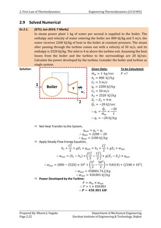 2. First Law of Thermodynamics Engineering Thermodynamics (2131905)
Prepared By: Bhavin J. Vegada Department of Mechanical Engineering
Page 2.22 Darshan Institute of Engineering & Technology, Rajkot
2.9 Solved Numerical
Ex 2.1. [GTU; Jun-2014; 7 Marks]
In steam power plant 1 kg of water per second is supplied to the boiler. The
enthalpy and velocity of water entering the boiler are 800 kJ/kg and 5 m/s. the
water receives 2200 kJ/kg of heat in the boiler at constant pressure. The steam
after passing through the turbine comes out with a velocity of 50 m/s, and its
enthalpy is 2520 kJ/kg. The inlet is 4 m above the turbine exit. Assuming the heat
losses from the boiler and the turbine to the surroundings are 20 kJ/sec.
Calculate the power developed by the turbine. Consider the boiler and turbine as
single system.
Solution: Given Data:
𝑚
̇ 𝑤 = 1 𝑘𝑔 𝑠𝑒𝑐
⁄
ℎ1 = 800 𝑘𝐽 𝑘𝑔
⁄
𝐶1 = 5 𝑚/𝑠
𝑞𝑠 = 2200 𝑘𝐽/𝑘𝑔
𝐶2 = 50 𝑚/𝑠
ℎ2 = 2520 𝑘𝐽 𝑘𝑔
⁄
𝑍1 − 𝑍2 = 4 𝑚
𝑄̇𝑟 = −20 𝑘𝐽/𝑠𝑒𝑐
∴ 𝑞𝑟 =
𝑄̇𝑟
𝑚
̇ 𝑤
=
−20
1
∴ 𝑞𝑟 = −20 𝑘𝐽/𝑘𝑔
To be Calculated:
𝑃 =?
 Net Heat Transfer to the System,
𝑞𝑛𝑒𝑡 = 𝑞𝑠 − 𝑞𝑟
∴ 𝑞𝑛𝑒𝑡 = 2200 − 20
∴ 𝑞𝑛𝑒𝑡 = 2180 𝑘𝐽/𝑘𝑔
 Apply Steady Flow Energy Equation,
ℎ1 +
𝐶1
2
2
+ 𝑔𝑍1 + 𝑞𝑛𝑒𝑡 = ℎ2 +
𝐶2
2
2
+ 𝑔𝑍2 + 𝑤𝑛𝑒𝑡
∴ 𝑤𝑛𝑒𝑡 = (ℎ1 − ℎ2) + (
𝐶1
2
2
−
𝐶2
2
2
) + 𝑔(𝑍1 − 𝑍2) + 𝑞𝑛𝑒𝑡
∴ 𝑤𝑛𝑒𝑡 = (800 − 2520) × 103
+ (
52
2
−
502
2
) + 9.81(4) + (2180 × 103)
∴ 𝑤𝑛𝑒𝑡 = 458801.74 𝐽/𝑘𝑔
∴ 𝑤𝑛𝑒𝑡 = 458.801 𝑘𝐽/𝑘𝑔
 Power Developed by the Turbine:
𝑃 = 𝑚
̇ 𝑤 × 𝑤𝑛𝑒𝑡
∴ 𝑃 = 1 × 458.801
∴ 𝑷 = 𝟒𝟓𝟖. 𝟖𝟎𝟏 𝒌𝑾
Boiler
𝒘𝒔
T
1
2
 