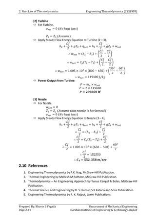 2. First Law of Thermodynamics Engineering Thermodynamics (2131905)
Prepared By: Bhavin J. Vegada Department of Mechanical Engineering
Page 2.24 Darshan Institute of Engineering & Technology, Rajkot
[2] Turbine
 For Turbine,
𝑞𝑛𝑒𝑡 = 0 (𝑁𝑜 ℎ𝑒𝑎𝑡 𝑙𝑜𝑠𝑠)
𝑍2 = 𝑍3 (𝐴𝑠𝑠𝑢𝑚𝑒)
 Apply Steady Flow Energy Equation to Turbine (2 – 3),
ℎ2 +
𝐶2
2
2
+ 𝑔𝑍2 + 𝑞𝑛𝑒𝑡 = ℎ3 +
𝐶3
2
2
+ 𝑔𝑍3 + 𝑤𝑛𝑒𝑡
∴ 𝑤𝑛𝑒𝑡 = (ℎ2 − ℎ3) + (
𝐶2
2
2
−
𝐶3
2
2
)
∴ 𝑤𝑛𝑒𝑡 = 𝐶𝑝(𝑇2 − 𝑇3) + (
𝐶2
2
2
−
𝐶3
2
2
)
∴ 𝑤𝑛𝑒𝑡 = 1.005 × 103
× (800 − 650) + (
302
2
−
602
2
)
∴ 𝑤𝑛𝑒𝑡 = 149400 𝐽/𝑘𝑔
 Power Output from Turbine:
𝑃 = 𝑚
̇ 𝑎 × 𝑤𝑛𝑒𝑡
𝑃 = 2 × 149400
𝑷 = 𝟐𝟗𝟖𝟖𝟎𝟎 𝑾
[3] Nozzle
 For Nozzle.
𝑤𝑛𝑒𝑡 = 0
𝑍1 = 𝑍2 (𝐴𝑠𝑠𝑢𝑚𝑒 𝑡ℎ𝑎𝑡 𝑛𝑜𝑧𝑧𝑙𝑒 𝑖𝑠 ℎ𝑜𝑟𝑖𝑧𝑜𝑛𝑡𝑎𝑙)
𝑞𝑛𝑒𝑡 = 0 (𝑁𝑜 ℎ𝑒𝑎𝑡 𝑙𝑜𝑠𝑠)
 Apply Steady Flow Energy Equation to Nozzle (3 – 4),
ℎ3 +
𝐶3
2
2
+ 𝑔𝑍3 + 𝑞𝑛𝑒𝑡 = ℎ4 +
𝐶4
2
2
+ 𝑔𝑍4 + 𝑤𝑛𝑒𝑡
∴
𝐶4
2
2
= (ℎ3 − ℎ4) +
𝐶3
2
2
∴
𝐶4
2
2
= 𝐶𝑝(𝑇3 − 𝑇4) +
𝐶3
2
2
∴
𝐶4
2
2
= 1.005 × 103
× (650 − 500) +
602
2
∴
𝐶4
2
2
= 152550
∴ 𝑪𝟒 = 𝟓𝟓𝟐. 𝟑𝟓𝟖 𝒎/𝒔𝒆𝒄
2.10 References
1. Engineering Thermodynamics by P.K. Nag, McGraw-Hill Publication.
2. Thermal Engineering by Mahesh M Rathore, McGraw-Hill Publication.
3. Thermodynamics – An Engineering Approach by Yunus Cengel & Boles, McGraw-Hill
Publication.
4. Thermal Science and Engineering by D. S. Kumar, S K Kataria and Sons Publications.
5. Engineering Thermodynamics by R. K. Rajput, Laxmi Publications.
 