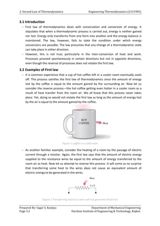 3. Second Law of Thermodynamics Engineering Thermodynamics (2131905)
Prepared By: Sagar S. Kanjiya Department of Mechanical Engineering
Page 3.2 Darshan Institute of Engineering & Technology, Rajkot.
3.1 Introduction
 First law of thermodynamics deals with conservation and conversion of energy. It
stipulates that when a thermodynamic process is carried out, energy is neither gained
nor lost. Energy only transforms from one form into another and the energy balance is
maintained. The law, however, fails to state the condition under which energy
conversions are possible. The law presumes that any change of a thermodynamic state
can take place in either direction.
 However, this is not true; particularly in the inter-conversion of heat and work.
Processes proceed spontaneously in certain directions but not in opposite directions,
even though the reversal of processes does not violate the first law.
3.2 Examples of First law
 It is common experience that a cup of hot coffee left in a cooler room eventually cools
off. This process satisfies the first law of thermodynamics since the amount of energy
lost by the coffee is equal to the amount gained by the surrounding air. Now let us
consider the reverse process—the hot coffee getting even hotter in a cooler room as a
result of heat transfer from the room air. We all know that this process never takes
place. Yet, doing so would not violate the first law as long as the amount of energy lost
by the air is equal to the amount gained by the coffee.
Figure 1 coffee in a cold room
 As another familiar example, consider the heating of a room by the passage of electric
current through a resistor. Again, the first law says that the amount of electric energy
supplied to the resistance wires be equal to the amount of energy transferred to the
room air as heat. Now let us attempt to reverse this process. It will come as no surprise
that transferring some heat to the wires does not cause an equivalent amount of
electric energy to be generated in the wires.
Figure 2 Transferring heat to a wire will not generate electricity
 