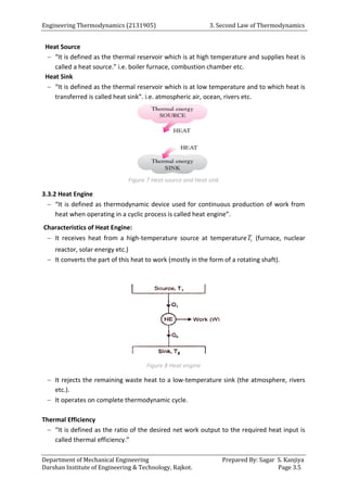Engineering Thermodynamics (2131905) 3. Second Law of Thermodynamics
Department of Mechanical Engineering Prepared By: Sagar S. Kanjiya
Darshan Institute of Engineering & Technology, Rajkot. Page 3.5
Heat Source
 “It is defined as the thermal reservoir which is at high temperature and supplies heat is
called a heat source.” i.e. boiler furnace, combustion chamber etc.
Heat Sink
 “It is defined as the thermal reservoir which is at low temperature and to which heat is
transferred is called heat sink”. i.e. atmospheric air, ocean, rivers etc.
Figure 7 Heat source and Heat sink
3.3.2 Heat Engine
 “It is defined as thermodynamic device used for continuous production of work from
heat when operating in a cyclic process is called heat engine”.
Characteristics of Heat Engine:
 It receives heat from a high-temperature source at temperature 1
T (furnace, nuclear
reactor, solar energy etc.)
 It converts the part of this heat to work (mostly in the form of a rotating shaft).
Figure 8 Heat engine
 It rejects the remaining waste heat to a low-temperature sink (the atmosphere, rivers
etc.).
 It operates on complete thermodynamic cycle.
Thermal Efficiency
 “It is defined as the ratio of the desired net work output to the required heat input is
called thermal efficiency.”
 