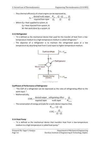 3. Second Law of Thermodynamics Engineering Thermodynamics (2131905)
Prepared By: Sagar S. Kanjiya Department of Mechanical Engineering
Page 3.6 Darshan Institute of Engineering & Technology, Rajkot.
 Thus thermal efficiency of a heat engine can be expressed as,
1 2
1
desired work output
required heat input
net
th
in
W Q Q
Q Q


   = 2
1
1
Q
Q

 Where Q1= Heat supplied to system, kJ
Q2= Heat rejected from system, kJ
W= Net work done by a system, kJ
3.3.3 Refrigerator
 “It is defined as the mechanical device that used for the transfer of heat from a low-
temperature medium to a high-temperature medium is called refrigerator.”
 The objective of a refrigerator is to maintain the refrigerated space at a low
temperature by absorbing heat from it and reject to higher-temperature medium.
Figure 9 Refrigerator
Coefficient of Performance of Refrigerator
 “The COP of a refrigerator can be expressed as the ratio of refrigerating effect to the
work input. “
 Mathematically,
R
COP 
re
de fr
sire iger
d output ating ef
required
fect
=
work
i i
nput nput
= 2
,
net in
Q
W
 The conservation of energy principle for a cyclic device requires that,
, 1 2
net in
W Q Q
 
2
1 2
R
Q
COP
Q Q


3.3.4 Heat Pump
 “It is defined as the mechanical device that transfers heat from a low-temperature
medium to a high-temperature is called heat pump.”
 