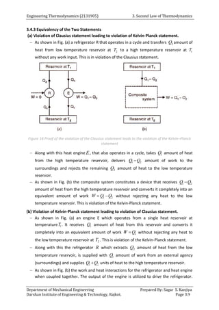 Engineering Thermodynamics (2131905) 3. Second Law of Thermodynamics
Department of Mechanical Engineering Prepared By: Sagar S. Kanjiya
Darshan Institute of Engineering & Technology, Rajkot. Page 3.9
3.4.3 Equivalency of the Two Statements
(a) Violation of Clausius statement leading to violation of Kelvin-Planck statement.
 As shown in Fig. (a) a refrigerator R that operates in a cycle and transfers 2
Q amount of
heat from low temperature reservoir at 2
T to a high temperature reservoir at 1
T
without any work input. This is in violation of the Clausius statement.
Figure 14 Proof of the violation of the Clausius statement leads to the violation of the Kelvin–Planck
statement
 Along with this heat engine E, that also operates in a cycle, takes 1
Q amount of heat
from the high temperature reservoir, delivers 1 2
Q Q
 amount of work to the
surroundings and rejects the remaining 2
Q amount of heat to the low temperature
reservoir.
 As shown in Fig. (b) the composite system constitutes a device that receives 1 2
Q Q

amount of heat from the high temperature reservoir and converts it completely into an
equivalent amount of work 1 2
W Q Q
  without rejecting any heat to the low
temperature reservoir. This is violation of the Kelvin-Planck statement.
(b) Violation of Kelvin-Planck statement leading to violation of Clausius statement.
 As shown in Fig. (a) an engine E which operates from a single heat reservoir at
temperature 1
T . It receives 1
Q amount of heat from this reservoir and converts it
completely into an equivalent amount of work 1
W Q
 without rejecting any heat to
the low temperature reservoir at 2
T . This is violation of the Kelvin-Planck statement.
 Along with this the refrigerator R which extracts 2
Q amount of heat from the low
temperature reservoir, is supplied with 1
Q amount of work from an external agency
(surroundings) and supplies 1 2
Q Q
 units of heat to the high temperature reservoir.
 As shown in Fig. (b) the work and heat interactions for the refrigerator and heat engine
when coupled together. The output of the engine is utilized to drive the refrigerator.
 