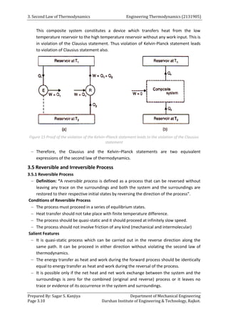 3. Second Law of Thermodynamics Engineering Thermodynamics (2131905)
Prepared By: Sagar S. Kanjiya Department of Mechanical Engineering
Page 3.10 Darshan Institute of Engineering & Technology, Rajkot.
This composite system constitutes a device which transfers heat from the low
temperature reservoir to the high temperature reservoir without any work input. This is
in violation of the Clausius statement. Thus violation of Kelvin-Planck statement leads
to violation of Clausius statement also.
Figure 15 Proof of the violation of the Kelvin–Planck statement leads to the violation of the Clausius
statement
 Therefore, the Clausius and the Kelvin–Planck statements are two equivalent
expressions of the second law of thermodynamics.
3.5 Reversible and Irreversible Process
3.5.1 Reversible Process
 Definition: “A reversible process is defined as a process that can be reversed without
leaving any trace on the surroundings and both the system and the surroundings are
restored to their respective initial states by reversing the direction of the process”.
Conditions of Reversible Process
 The process must proceed in a series of equilibrium states.
 Heat transfer should not take place with finite temperature difference.
 The process should be quasi-static and it should proceed at infinitely slow speed.
 The process should not involve friction of any kind (mechanical and intermolecular)
Salient Features
 It is quasi-static process which can be carried out in the reverse direction along the
same path. It can be proceed in either direction without violating the second law of
thermodynamics.
 The energy transfer as heat and work during the forward process should be identically
equal to energy transfer as heat and work during the reversal of the process.
 It is possible only if the net heat and net work exchange between the system and the
surroundings is zero for the combined (original and reverse) process or it leaves no
trace or evidence of its occurrence in the system and surroundings.
 