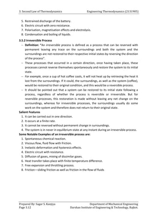 3. Second Law of Thermodynamics Engineering Thermodynamics (2131905)
Prepared By: Sagar S. Kanjiya Department of Mechanical Engineering
Page 3.12 Darshan Institute of Engineering & Technology, Rajkot.
5. Restrained discharge of the battery.
6. Electric circuit with zero resistance.
7. Polarisation, magnetisation effects and electrolysis.
8. Condensation and boiling of liquids.
3.5.2 Irreversible Process
 Definition: “An irreversible process is defined as a process that can be reversed with
permanent leaving any trace on the surroundings and both the system and the
surroundings are not restored to their respective initial states by reversing the direction
of the process”.
 These processes that occurred in a certain direction, once having taken place, these
processes cannot reverse themselves spontaneously and restore the system to its initial
state.
 For example, once a cup of hot coffee cools, it will not heat up by retrieving the heat it
lost from the surroundings. If it could, the surroundings, as well as the system (coffee),
would be restored to their original condition, and this would be a reversible process.
 It should be pointed out that a system can be restored to its initial state following a
process, regardless of whether the process is reversible or irreversible. But for
reversible processes, this restoration is made without leaving any net change on the
surroundings, whereas for irreversible processes, the surroundings usually do some
work on the system and therefore does not return to their original state.
Salient Features
1. It can be carried out in one direction.
2. It occurs at a finite rate.
3. It cannot be reversed without permanent change in surroundings.
4. The system is in never in equilibrium state at any instant during an irreversible process.
Some Notable Examples of an irreversible process are:
1. Spontaneous chemical reaction.
2. Viscous flow, fluid flow with friction.
3. Inelastic deformation and hysteresis effects.
4. Electric circuit with resistance.
5. Diffusion of gases, mixing of dissimilar gases.
6. Heat transfer takes place with finite temperature difference.
7. Free expansion and throttling process.
8. Friction—sliding friction as well as friction in the flow of fluids
 