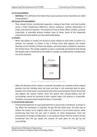 Engineering Thermodynamics (2131905) 3. Second Law of Thermodynamics
Department of Mechanical Engineering Prepared By: Sagar S. Kanjiya
Darshan Institute of Engineering & Technology, Rajkot. Page 3.13
3.5.3 Irreversibilities
 Definition: “It is defined as the factors that cause a process to be irreversible are called
irreversibilities.”
(A) Causes of Irreversibilities
 They include friction, unrestrained expansion, mixing of two fluids, and heat transfer
across a finite temperature difference, electric resistance, inelastic deformation of
solids, and chemical reactions. The presence of any of these effects renders a process
irreversible. A reversible process involves none of these. Some of the frequently
encountered irreversibilities are discussed briefly below.
1. Friction:
 When two bodies in contact are forced to move relative to each other (a piston in a
cylinder, for example, as shown in Fig. a friction force that opposes the motion
develops at the interface of these two bodies, and some work is needed to overcome
this friction force. The energy supplied as work is eventually converted to heat during
the process and is transferred to the bodies in contact, as evidenced by a temperature
rise at the interface.
Figure 17 Friction renders a process irreversible
 When the direction of the motion is reversed, the bodies are restored to their original
position, but the interface does not cool, and heat is not converted back to work.
Instead, more of the work is converted to heat while overcoming the friction forces that
also oppose the reverse motion. Since the system (the moving bodies) and the
surroundings cannot be returned to their original states, this process is irreversible.
Therefore, any process that involves friction is irreversible.
2. Unrestrained expansion:
 Unrestrained expansion of a gas separated from a vacuum by a membrane, as shown in
Fig. When the membrane is ruptured, the gas fills the entire tank. The only way to
restore the system to its original state is to compress it to its initial volume, while
transferring heat from the gas until it reaches its initial temperature. From the
conservation of energy considerations, it can easily be shown that the amount of heat
transferred from the gas equals the amount of work done on the gas by the
surroundings.
 