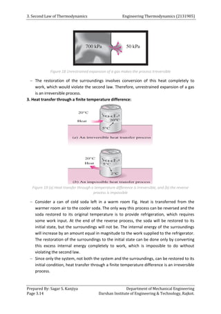 3. Second Law of Thermodynamics Engineering Thermodynamics (2131905)
Prepared By: Sagar S. Kanjiya Department of Mechanical Engineering
Page 3.14 Darshan Institute of Engineering & Technology, Rajkot.
Figure 18 Unrestrained expansion of a gas makes the process Irreversible
 The restoration of the surroundings involves conversion of this heat completely to
work, which would violate the second law. Therefore, unrestrained expansion of a gas
is an irreversible process.
3. Heat transfer through a finite temperature difference:
Figure 19 (a) Heat transfer through a temperature difference is irreversible, and (b) the reverse
process is impossible
 Consider a can of cold soda left in a warm room Fig. Heat is transferred from the
warmer room air to the cooler soda. The only way this process can be reversed and the
soda restored to its original temperature is to provide refrigeration, which requires
some work input. At the end of the reverse process, the soda will be restored to its
initial state, but the surroundings will not be. The internal energy of the surroundings
will increase by an amount equal in magnitude to the work supplied to the refrigerator.
The restoration of the surroundings to the initial state can be done only by converting
this excess internal energy completely to work, which is impossible to do without
violating the second law.
 Since only the system, not both the system and the surroundings, can be restored to its
initial condition, heat transfer through a finite temperature difference is an irreversible
process.
 