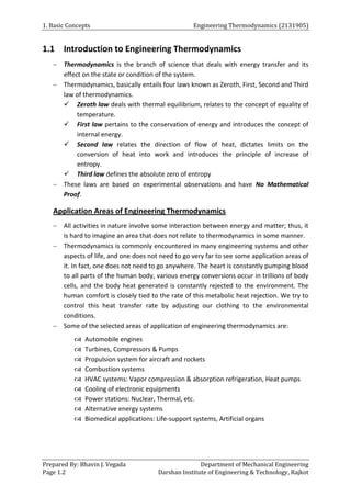 1. Basic Concepts Engineering Thermodynamics (2131905)
Prepared By: Bhavin J. Vegada Department of Mechanical Engineering
Page 1.2 Darshan Institute of Engineering & Technology, Rajkot
1.1 Introduction to Engineering Thermodynamics
 Thermodynamics is the branch of science that deals with energy transfer and its
effect on the state or condition of the system.
 Thermodynamics, basically entails four laws known as Zeroth, First, Second and Third
law of thermodynamics.
 Zeroth law deals with thermal equilibrium, relates to the concept of equality of
temperature.
 First law pertains to the conservation of energy and introduces the concept of
internal energy.
 Second law relates the direction of flow of heat, dictates limits on the
conversion of heat into work and introduces the principle of increase of
entropy.
 Third law defines the absolute zero of entropy
 These laws are based on experimental observations and have No Mathematical
Proof.
Application Areas of Engineering Thermodynamics
 All activities in nature involve some interaction between energy and matter; thus, it
is hard to imagine an area that does not relate to thermodynamics in some manner.
 Thermodynamics is commonly encountered in many engineering systems and other
aspects of life, and one does not need to go very far to see some application areas of
it. In fact, one does not need to go anywhere. The heart is constantly pumping blood
to all parts of the human body, various energy conversions occur in trillions of body
cells, and the body heat generated is constantly rejected to the environment. The
human comfort is closely tied to the rate of this metabolic heat rejection. We try to
control this heat transfer rate by adjusting our clothing to the environmental
conditions.
 Some of the selected areas of application of engineering thermodynamics are:
 Automobile engines
 Turbines, Compressors & Pumps
 Propulsion system for aircraft and rockets
 Combustion systems
 HVAC systems: Vapor compression & absorption refrigeration, Heat pumps
 Cooling of electronic equipments
 Power stations: Nuclear, Thermal, etc.
 Alternative energy systems
 Biomedical applications: Life-support systems, Artificial organs
 