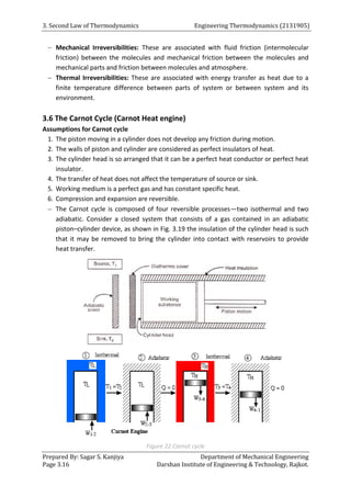 3. Second Law of Thermodynamics Engineering Thermodynamics (2131905)
Prepared By: Sagar S. Kanjiya Department of Mechanical Engineering
Page 3.16 Darshan Institute of Engineering & Technology, Rajkot.
 Mechanical Irreversibilities: These are associated with fluid friction (intermolecular
friction) between the molecules and mechanical friction between the molecules and
mechanical parts and friction between molecules and atmosphere.
 Thermal Irreversibilities: These are associated with energy transfer as heat due to a
finite temperature difference between parts of system or between system and its
environment.
3.6 The Carnot Cycle (Carnot Heat engine)
Assumptions for Carnot cycle
1. The piston moving in a cylinder does not develop any friction during motion.
2. The walls of piston and cylinder are considered as perfect insulators of heat.
3. The cylinder head is so arranged that it can be a perfect heat conductor or perfect heat
insulator.
4. The transfer of heat does not affect the temperature of source or sink.
5. Working medium is a perfect gas and has constant specific heat.
6. Compression and expansion are reversible.
 The Carnot cycle is composed of four reversible processes—two isothermal and two
adiabatic. Consider a closed system that consists of a gas contained in an adiabatic
piston–cylinder device, as shown in Fig. 3.19 the insulation of the cylinder head is such
that it may be removed to bring the cylinder into contact with reservoirs to provide
heat transfer.
Figure 22 Carnot cycle
 