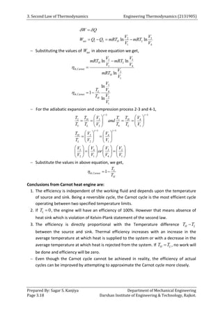 3. Second Law of Thermodynamics Engineering Thermodynamics (2131905)
Prepared By: Sagar S. Kanjiya Department of Mechanical Engineering
Page 3.18 Darshan Institute of Engineering & Technology, Rajkot.
3
2
1 2
1 4
ln ln
net H L
W Q
V
V
W Q Q mRT mRT
V V
 

   
 Substituting the values of net
W in above equation we get,
3
2
1 4
,
2
1
3
4
,
2
1
ln ln
ln
ln
1
ln
H L
th Carnot
H
L
th Carnot
H
V
V
mRT mRT
V V
V
mRT
V
V
T V
V
T
V




 
 For the adiabatic expansion and compression process 2-3 and 4-1,
1 1
3
2 1 4
3 2 4 1
1 1
3 4
2 1
3 3
4 2
2 1 4 1
H H
L L
H
L
V
T T T T V
and
T T V T T V
V
T V
T V V
V V
V V
or
V V V V
 
 
 
 
   
   
   
   
   
 
   
   
       
 
       
       
 Substitute the values in above equation, we get,
, 1 L
th Carnot
H
T
T
  
Conclusions from Carnot heat engine are:
1. The efficiency is independent of the working fluid and depends upon the temperature
of source and sink. Being a reversible cycle, the Carnot cycle is the most efficient cycle
operating between two specified temperature limits.
2. If 0
L
T  , the engine will have an efficiency of 100%. However that means absence of
heat sink which is violation of Kelvin-Plank statement of the second law.
3. The efficiency is directly proportional with the Temperature difference H L
T T

between the source and sink. Thermal efficiency increases with an increase in the
average temperature at which heat is supplied to the system or with a decrease in the
average temperature at which heat is rejected from the system. If H L
T T
 , no work will
be done and efficiency will be zero.
 Even though the Carnot cycle cannot be achieved in reality, the efficiency of actual
cycles can be improved by attempting to approximate the Carnot cycle more closely.
 